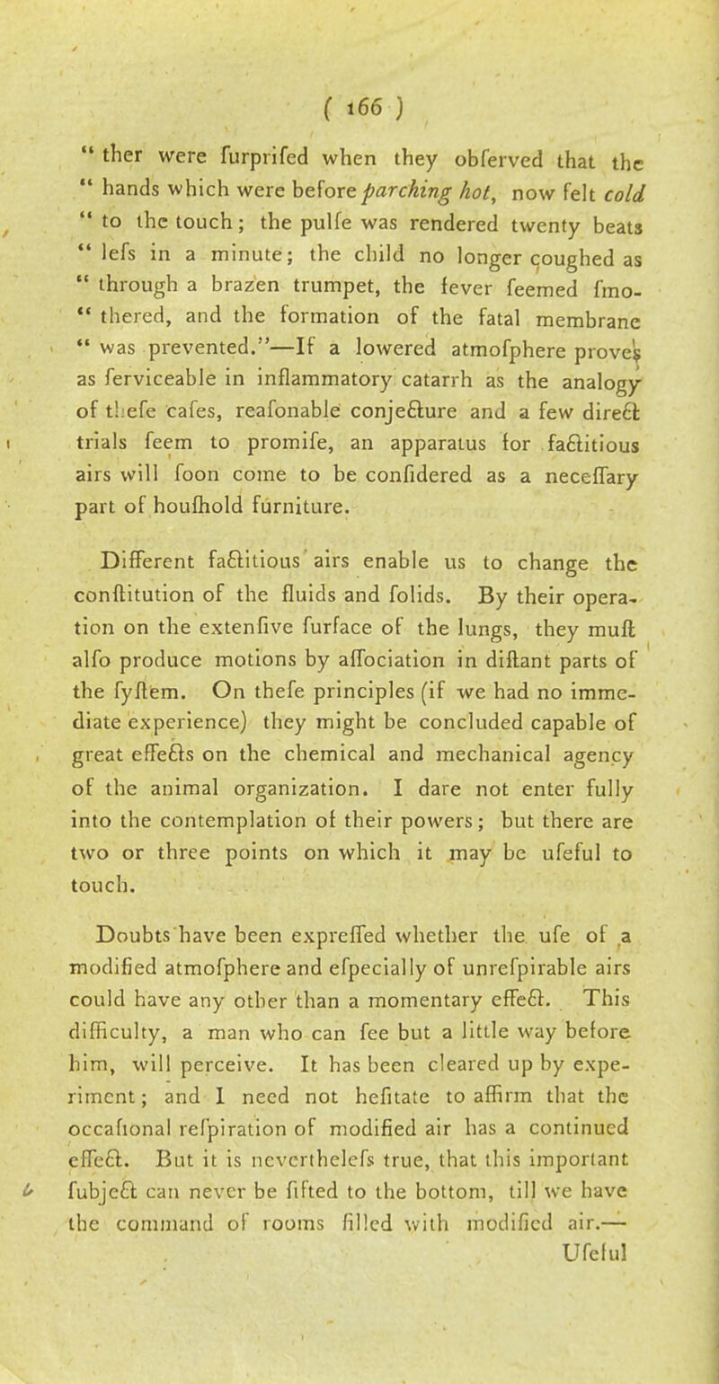 ther were furprifed when they obferved that the hands which were before parching hot, now felt cold to the touch; the pulfe was rendered twenty beats lefs in a minute; the child no longer coughed as through a brazen trumpet, the fever feemed fmo- thered, and the formation of the fatal membrane was prevented.—If a lowered atmofphere prove? as ferviceable in inflammatory catarrh as the analogy of t!:efe cafes, reafonable conjecture and a few dire£t trials feem to promife, an apparatus for factitious airs will foon come to be confidered as a neceffary part of houfhold furniture. Different factitious airs enable us to change the conftitution of the fluids and folids. By their opera- tion on the extenfive furface of the lungs, they mufl alfo produce motions by affociation in diftant parts of the fyftem. On thefe principles (if we had no imme- diate experience) they might be concluded capable of great effects on the chemical and mechanical agency of the animal organization. I dare not enter fully into the contemplation of their powers; but there are two or three points on which it may be ufeful to touch. Doubts have been expreffed whether the ufe of a modified atmofphere and efpecially of unrefpirable airs could have any other than a momentary effect. This difficulty, a man who can fee but a little way before him, will perceive. It has been cleared up by expe- riment ; and I need not hefitate to affirm that the occafional refpiration of modified air has a continued effect. But it is neverthelefs true, that this important fubject can never be fitted to the bottom, till we have the command of rooms filled with modified air.— Ufe I ul