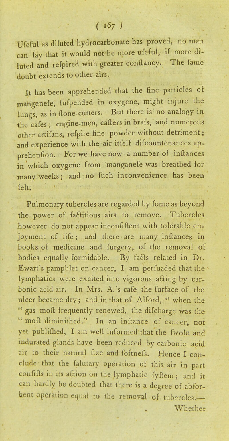 Ufeful as diluted hydrocarbonate has proved, no man can fay that it would not be more ufeful, if more di- luted and refpired with greater conftancy.. The fame doubt extends to other airs. It has been apprehended that the fine particles of mangenefe, fufpended in oxygene, might injure the lungs, as in {tone-cutters. But there is no analogy in the cafes ; engine-men, callers in brafs, and numerous other artifans, refpiie fine powder without detriment; and experience with the air itfelf difcountenances ap- prehenfion. For we have now a number of inftances in which oxygene from manganefe was breathed lor many weeks; and no fuch inconvenience has been felt. Pulmonary tubercles are regarded by fome as beyond the power of fa&itious airs to remove. Tubercles however do not appear inconfiflent with tolerable en- joyment of life; and there are many inftances in books of medicine and furgery, ol the removal of bodies equally formidable. By fa&s related in Dr. Ewart's pamphlet on cancer, I am perfuaded that the lymphatics were excited into vigorous afling by car- bonic acid air. In Mrs. A.'s cafe the furface of the ulcer became dry; and in that of Alford, when the gas moft frequently renewed, the difcharge was the moft diminifhed. In an inftance of cancer, not yet publifhed, I am well informed that the fwoln and indurated glands have been reduced by carbonic acid air to their natural fize and foftnefs. Hence I con- clude that the falutary operation of this air in part confifts in its aftion on the lymphatic fyftem; and it can hardly be doubted that there is a degree of abfor- bent operation equal to the removal of tubercles. Whether