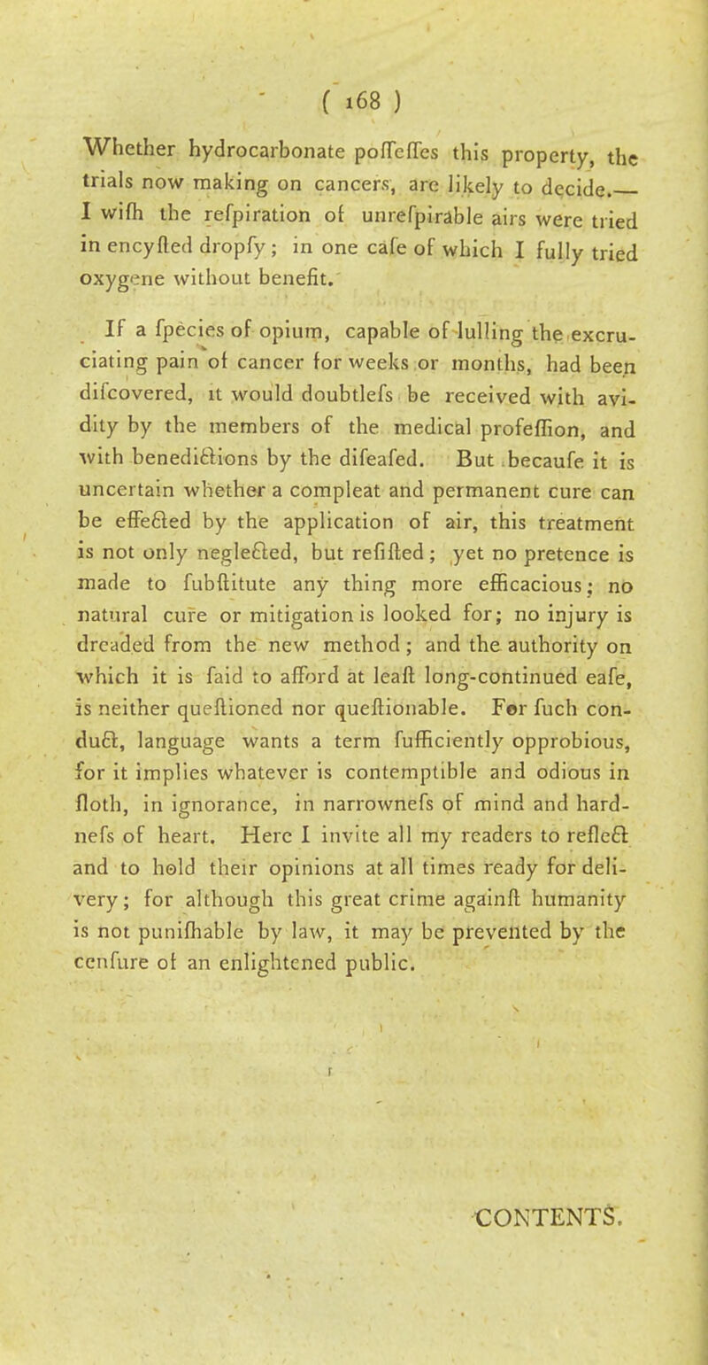Whether hydrocarbonate poffeffcs this property, the trials now making on cancers, are likely to decide. I wifh the refpiration of unrefpirable airs were tried in encyfled dropfy ; in one cafe of which I fully tried oxygene without benefit. If a fpecies of opium, capable of lulling the excru- ciating pain of cancer for weeks or months, had been difcovered, it would doubtlefs be received with avi- dity by the members of the medical profeflion, and with benedictions by the difeafed. But becaufe it is uncertain whether a compleat and permanent cure can be effected by the application of air, this treatment is not only neglefted, but refifted; yet no pretence is made to fubftitute any thing more efficacious; no natural cure or mitigation is looked for; no injury is dreaded from the new method; and the. authority on which it is faid to afford at leaft long-continued eafe, is neither queftioned nor queftionable. For fuch con- duct, language wants a term fufficiently opprobious, for it implies whatever is contemptible and odious in floth, in ignorance, in narrownefs of mind and hard- nefs of heart. Here I invite all my readers to reflecT: and to hold their opinions at all times ready for deli- very; for although this great crime againfl humanity is not punifhable by law, it may be prevented by the cenfure of an enlightened public. CONTENTS,