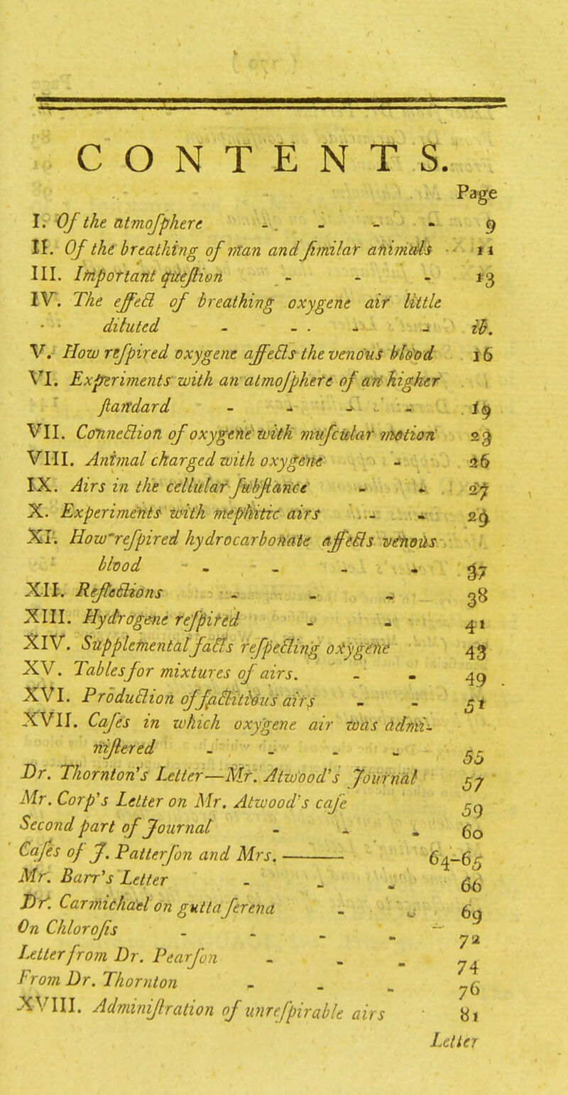 Page I. Of the atmofphere - . - - - 9 II. Of the breathing of man and fimilar animals 'it III. Important quefhon - - 13 IV. The effetl of breathing oxygene air little ■ ■ diluted - - . - ib. V. How refpired oxygene affetls the venous blood 16 VI. Experiments with an atmofphete of art higher Jlandard • - i -- - i§ VII. Connetlion of oxygene with mufcular irwtiori 23 VIII. Animal charged with oxygene - 26 IX. Airs in tKe cellular fubfiance - X. Experiments zvith mephitic airs . - - 29 XT. How'refpired kydrocarbonate affetls vtixoits blood - - - _ _ . XII. Refleclions ^ XIII. Hydrogene refpired . - 41 XIV. Supplemental faffs refpe&ing oxygene 43 XV. Tables for mixtures of airs. . . 49 XVI. Production offaffiti&us airs - . XVII. 6z/?j- z'rc a/#|tf^ oxygene air was ddmi- niflered - _ . u ^ Dr. Thornton's Letter—Mr. Atioood's Journal ^ Mr. Corp's Letter on Mr. Atioood's cafe cn Second part of Journal - . - 60 Cafes of J. Patterfon and Mrs. 64-65 Mr. Barr's Letter . . - &J JV. Carmidhdeton guttaferena . ' ' w- Chlorofs „ . _ Letter from Dr. Pearjbn - - - 74 From Dr. Thornton P . b „6 XVIII. Adminiflralion of unrefpirable airs 81 Letter