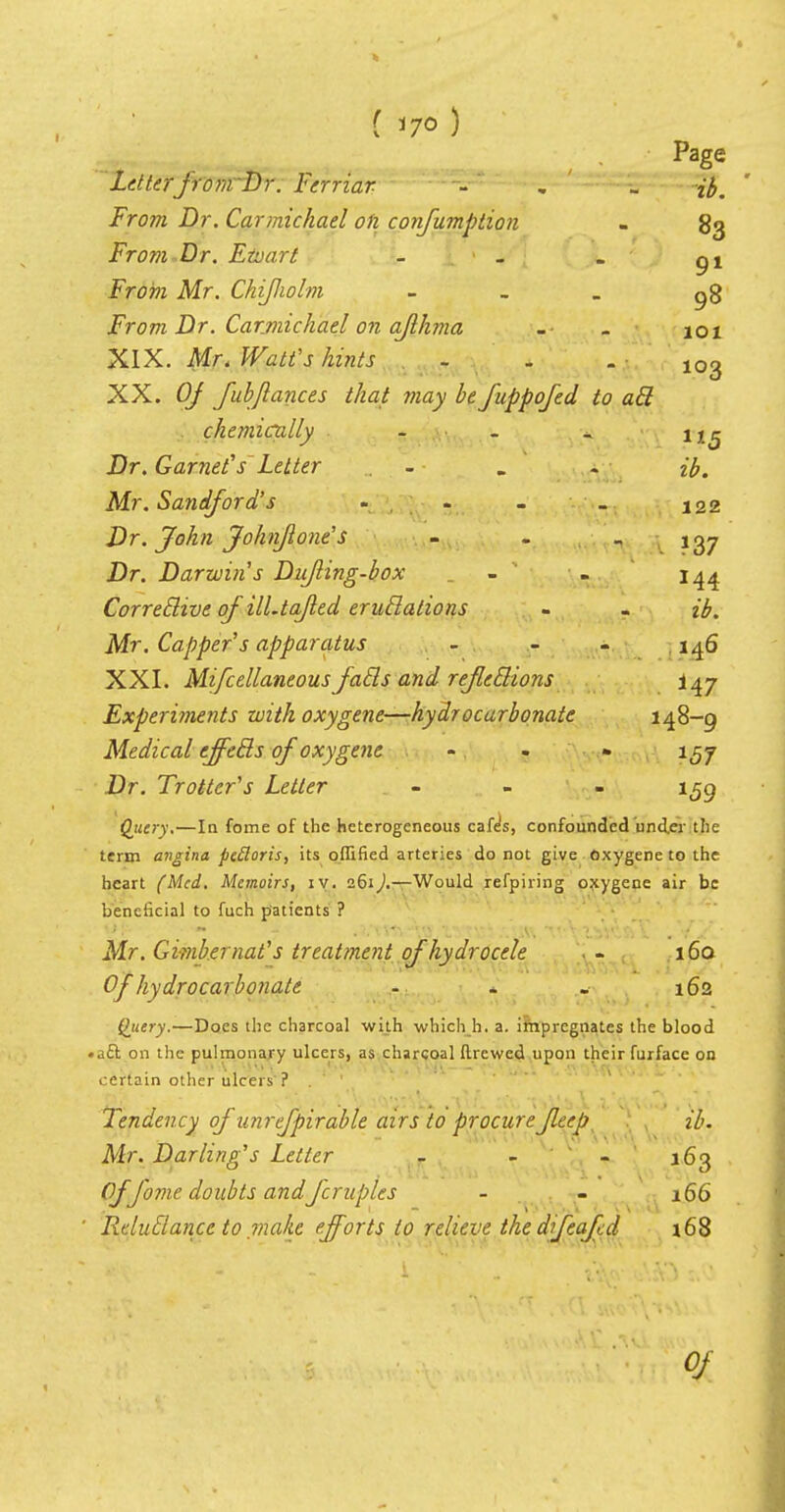 101 103 «5 ( 170 ) Page Letter■ from Dr. Ferriar - . {{,. From Dr. Carmichael on confumption . 83 From Dr. Etoart - - . gt From Mr. Chijlwlm - ^8 From Dr. Carmichael on aflhma XIX. Mr. Watt's hints XX. Of fubjlances that may be fuppofed to ail chemically ..... Dr. Garnet's Letter - . . ib. Mr. Sandford's . 122 Dr. John Johnf one's - - ~ ?37 Dr. Darwin s Dujling-box . - - 144 Correilive of ill.tajled eruilations - - Mr. Capper s apparatus - - - 146 XXI. Mifcellaneous fails and refleilions 147 Experiments with oxygene—hydrocarbonate 148-9 Medical effeils of oxygene ... 1^7 Dr. Trotter's Letter - 1^9 Query.—In fome of the heterogeneous cafe's, confounded undo- the term angina pectoris, its offified arteries do not give oxygene to the heart (Med. Memoirs, iv. 261).—Would refpiring oxygene air be beneficial to fuch patients ? Mr. Gimb.ernat's treatment of hydrocele 160 Of hydrocarbonate - - . 162 Query.—Does the charcoal with which h. a. impregnates the blood • aft on the pulmonary ulcers, as charcoal ftrewed upon their furface on certain other ulcers ? Tendency of unrefpirable airs to procurefleep ib. Mr. Darling's Letter - - - 163 Of fome doubts andfcruples - - 166 ' Rclufiancc to make efforts to relieve thedifeafed 168