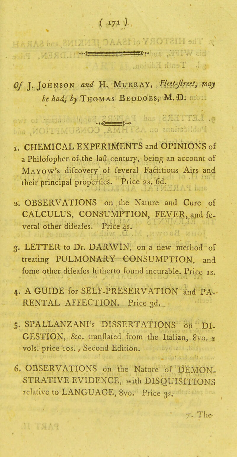 ( *7* ) Of J. Johnson and H. Murray, Fleet-Jlreet, may be had, ^.Thom-as Beddoes, M.D. I'-tiB VlQl'X ''i'lyl U & 'A \J J ,Aiv»iii&i». iio snoiiGjiiuu j. CHEMICAL EXPERIMENTS and OPINIONS of a Philofopher of-the laft century, being an account of Mayow's difcovery of feveral Factitious Airs and their principal properties. Price ss. 6d. s. OBSERVATIONS on the Nature and Cure of CALCULUS, CONSUMPTION, FEVER, and fe- veral other difeafes. Price 4s. 3. LETTER to Dr. DARWIN, on a new method of treating PULMONARY CONSUMPTION, and forae other difeafes hitherto found incurable. Price is. 4. A GUIDE for SELF-PRESERVATION and PA- RENTAL AFFECTION. Price 3d. 5. SPALLANZANI's DISSERTATIONS on DI- GESTION, &c tranflated from the Italian, 8yo. 2 vols, price 10s., Second Edition. 6. OBSERVATIONS on the Nature of DEMON- STRATIVE EVIDENCE, with DISQUISITIONS relative to LANGUAGE, 8vo. Price 3s. 7. The-