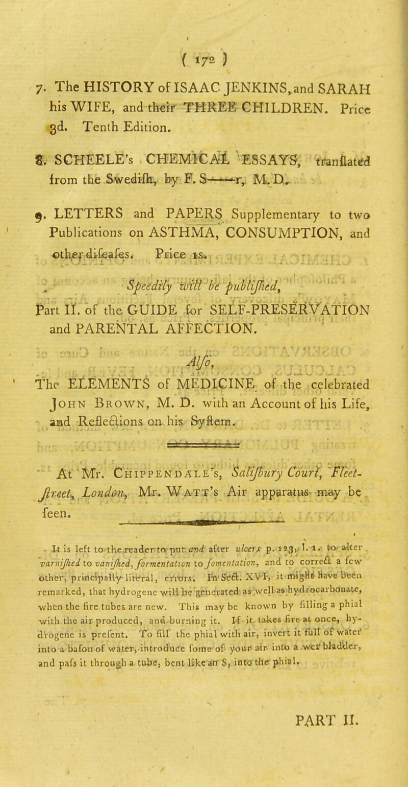 7. The HISTORY of ISAAC JENKINS, and SARAH his WIFE, and their THREE CHILDREN. Price 3d. Tenth Edition. 8. SCHEELE's CHEMICAL ESSAYS, tranflated from the Swedifh, by F. S % M.D. 9. LETTERS and PAPERS Supplementary to two Publications on ASTHMA, CONSUMPTION, and other difeafes. Price is. j. mfd^m be publiJHed, ' . ' Part II. of the GUIDE for SELF-PRESERVATION and PARENTAL AFFECTION. The ELEMENTS of MEDICINE of the celebrated John Brown, M. D. with an Account of his Life, and Reflections on his Syftem. —— r— At'Mr. Chippendale's, Salifbury Court, 'Fleet- Jireet, London, Mr. Watt's Air apparatus may be feen. , • It is left to the reader to-put and after ulcers p. i23,.1. i. to ■ alter 'varnijlied to vanijhed, fomentation to fomentation, and to correct a few other, principally literal, errors. IwSt?ft. XVT, it migHt Have been remarked, that hydrogenc will be generated as well as hydrocarbonatc, when the fire tubes are new. This maybe known by filling a phial with the air produced, and burning it. If it takes fire at once, hy- drogenc is prefent. To fill the phial with air, invert it full of watcf into a bafon of water, introduce fome of your air into a wef bladder, and pafs it through a tube, bent like an S, into the phial. PART II.