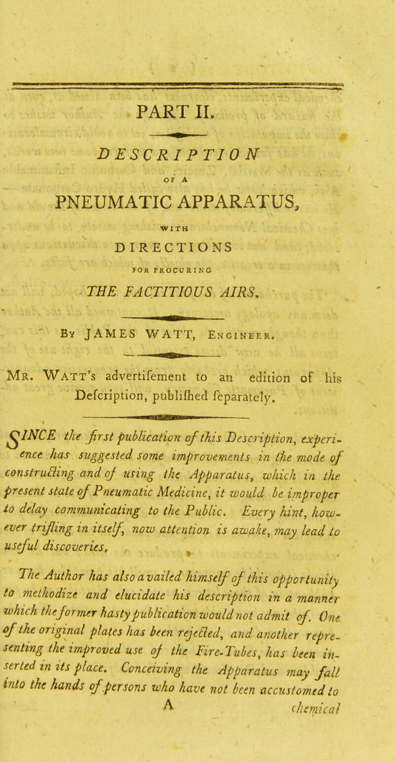 DESCRIPTION OF A PNEUMATIC APPARATUS, WITH D I RECTI ONS FOR PROCURING THE FACTITIOUS AIRS. By JAMES WATT, Engineer. Mr. Watt's advertifement to an edition of his Defcription, publifhed feparately. QINCE the first publication of this Description, experi- ence has suggested some improvements in the mode of construBing and of using the Apparatus, which in the present state of Pneumatic Medicine, it would be improper to delay communicating to the Public. Every hint, how. ever trifling in itself, now attention is awake, may lead to useful discoveries. The Author has also availed himself of this opportunity to methodize and elucidate his description in a manner which the former hasty publication would not admit of One of the original plates has been rejecled, and another repre- senting the improved use of the Fire-Tubes, has been in- setted in Us place. Conceiving the Apparatus may fall into the hands of .persons who have not been accustomed to A chemical