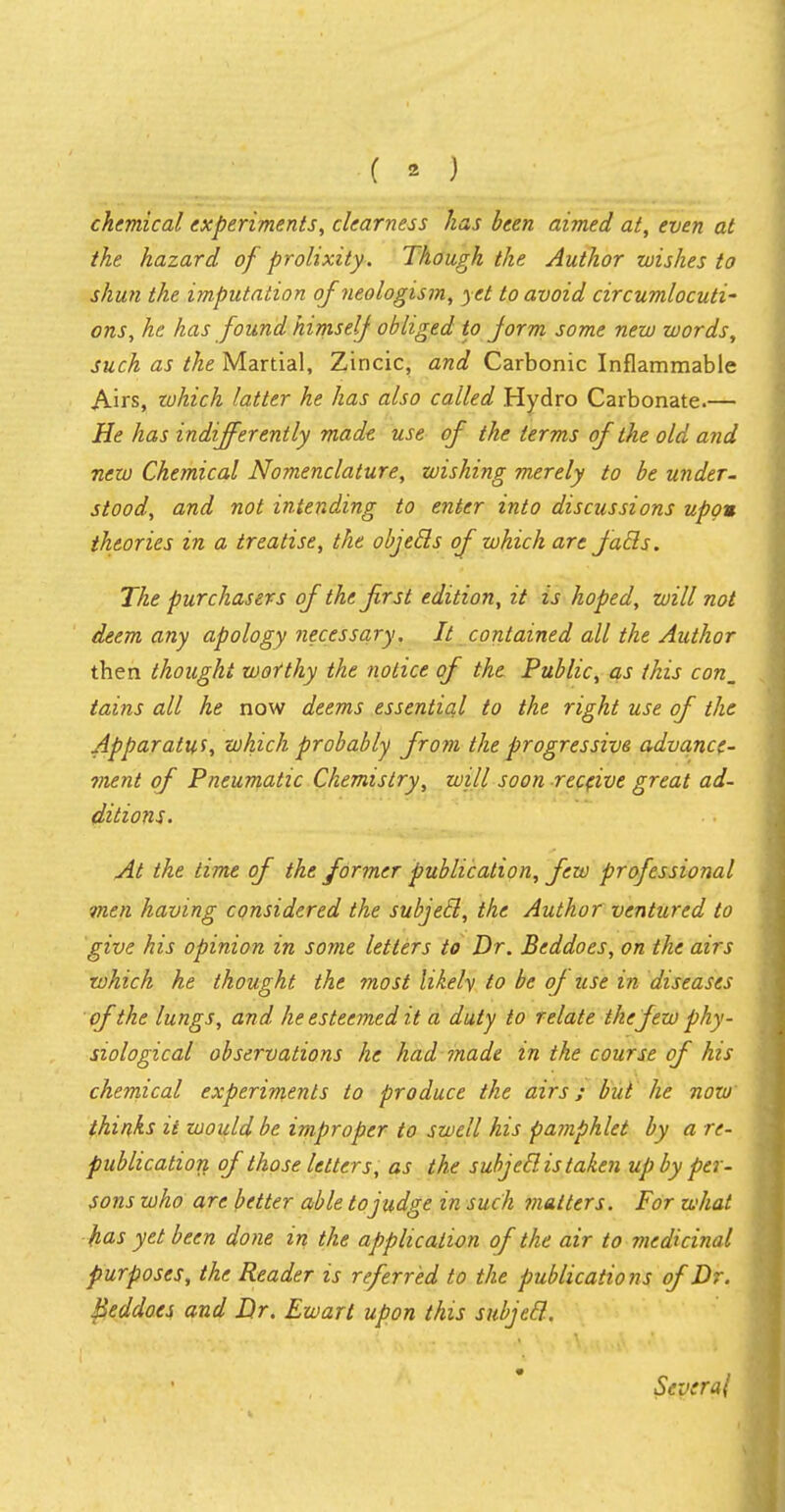 chemical experiments, clearness has been aimed at, even at the hazard of prolixity. Though the Author wishes to shun the imputation of neologism, yet to avoid circumlocuti- ons, he has found himself obliged to form some new words, such as the Martial, Zincic, and Carbonic Inflammable Airs, zohich latter he has also called Hydro Carbonate.— He has indifferently made use of the terms of the old and new Chemical Nomenclature, wishing merely to be under- stood, and not intending to enter into discussions upon theories in a treatise, the objecls of which are fails. The purchasers of the frst edition, it is hoped, will not deem any apology necessary. It contained all the Author then thought wotthy the notice of the Public, as this con_ tains all he now deems essential to the right use of the Apparatus, which probably from the progressive advancc- ment of Pneumatic Chemistry, will soon receive great ad- ditions. At the time of the former publication, few professional men having considered the subjecl, the Author ventured to give his opinion in some letters to Dr. Beddoes, on the airs which he thought the most likely to be of use in diseases of the lungs, and he esteemed it a duty to relate the few phy- siological observations he had made in the course of his chemical experiments to produce the airs; but he now thinks it would be improper to swell his pamphlet by a re- publication of those letters, as the subjecl is taken up by per- sons who are better able to judge in such matters. For what has yet been done in the application of the air to medicinal purposes, the Reader is referred to the publications of Dr. Beddoes and Dr. Ewart upon this subjecl-. * Several