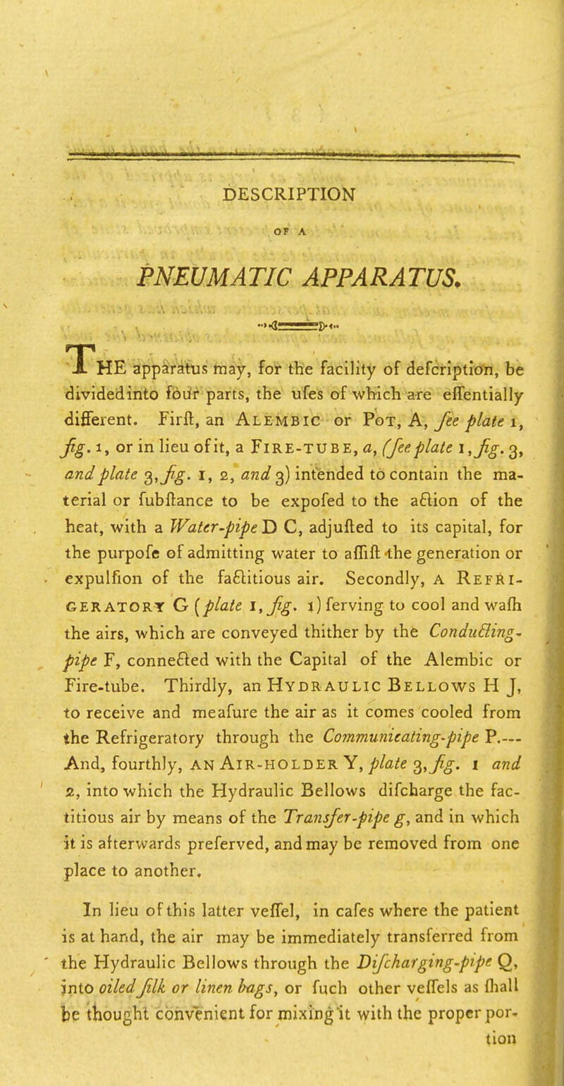 OF A PNEUMATIC APPARATUS. ....ft——~fK.. ThE apparatus may, for the facility of defcription, be dividedinto four parts, the ufes of which are effentially different. Firft, an Alembic or Pot, A, fee plate 1, Jig. i, or in lieu of it, a Fire-tube, a, (fee plate i,fg. 3, and plate 3, Jig. 1, 2, and 3) intended to contain the ma- terial or fubftance to be expofed to the action of the heat, with a Water-pipe D C, adjufted to its capital, for the purpofe of admitting water to affift-the generation or expulfion of the factitious air. Secondly, a Refri- geratory G [plate 1, Jig- ljferving to cool and wafh the airs, which are conveyed thither by the Conducling- pipe F, connected with the Capital of the Alembic or Fire-tube. Thirdly, an Hydraulic Bellows H J, to receive and meafure the air as it comes cooled from the Refrigeratory through the Communieating-pipe P.— And, fourthly, an Air-holder Y, plate 3, j%. 1 and 2, into which the Hydraulic Bellows difcharge the fac- titious air by means of the Transfer-pipe g, and in which it is afterwards preferved, and may be removed from one place to another. In lieu of this latter veffel, in cafes where the patient is at hand, the air may be immediately transferred from the Hydraulic Bellows through the Difchar ging-pipe Q, into oiledfilk or linen bags, or fuch other veffels as fhall be thought convenient for mixing it with the proper por- tion