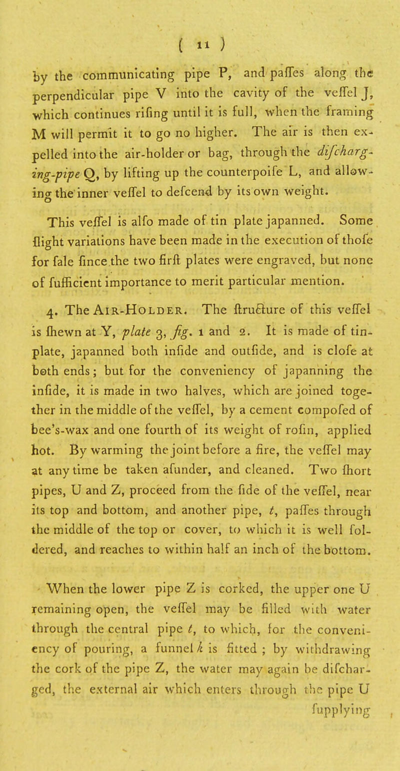 ( «>) by the communicating pipe P, and partes along the perpendicular pipe V into the cavity of the veffel J, which continues rifing until it is full, when the framing M will permit it to go no higher. The air is then ex- pelled into the air-holder or bag, through the difcharg- ing-pipe Q, by lifting up the counterpoife L, and allow- ing the inner veffel to defcen4 by its own weight, o This veffel is alfo made of tin plate japanned. Some flight variations have been made in the execution of thofe for fale fince the two firft plates were engraved, but none of fufficient importance to merit particular mention. 4. The Air-Holder. The ftru&ure of this veffel is fhewn at Y, plate 3, fig. 1 and 2. It is made of tin- plate, japanned both infide and outfide, and is clofe at both ends; but for the conveniency of japanning the infide, it is made in two halves, which are joined toge- ther in the middle of the veffel, by a cement compofed of bee's-wax and one fourth of its weight of rofin, applied hot. By warming the joint before a fire, the veffel may at anytime be taken afunder, and cleaned. Two fhort pipes, U and Z, proceed from the fide of the veffel, near its top and bottom, and another pipe, t, paffes through the middle of the top or cover, to which it is well fol- dered, and reaches to within half an inch of the bottom. When the lower pipe Z is corked, the upper one U remaining open, the veffel may be filled with water through the central pipe t, to which, for the conveni- ency of pouring, a funnel k is fitted; by withdrawing the cork of the pipe Z, the water may again be difchar- ged, the external air which enters through the pipe U fupplyi ng