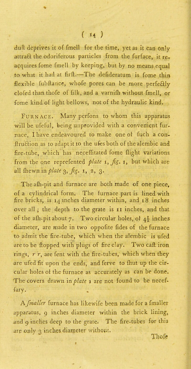 dud deprives it of fmell for the time, yet as it can only attraft the odoriferous particles from the furface, it re- acquires fome fmell by keeping, but by no means equal to what it had at firft.—The defideratum is fome thin flexible fubftance, whofe pores can be more perfectly clofed thanthofe of filk, and a varnifh without fmell, or fome kind of light bellows, not of the hydraulic kind. Furnace. Many perfons to whom this apparatus will be ufeful, being unprovided with a convenient fur- nace, I have endeavoured to make one of fuch a con- ftruftion as to adapt it to the ufesboth of the alembic and fire-tube, which has neceffitated fome flight variations from the one reprefented plate 1, Jig. 1, but which are all fhewn in plate 3, fg. 1, 2, 3. The afh-pit and furnace are both made of one piece, of a cylindrical form. The furnace part is lined with firebricks, is 14 inches diameter within, and 1 8 inches over all ; the depth to the grate is 11 inches, and that of the afh-pit about 7. Two circular holes, of 4^ inches diameter, are made in two oppofite fides of the furnace to admit the fire-tube, which when the alembic is ufed are to be flopped with plugs of fire clay. Two caft iron rings, r r, are fent with the fire-tubes, which when they are ufed fit upon the ends, and ferve to fhut up the cir- cular holes of the furnace as accurately as can be done. The covers drawn in plate 1 are not found to be necef- fary. AJmaller furnace has likewife been made for a fmaller apparatus, 9 inches diameter within the brick lining, and 9 inches deep to the grate. The fire-tubes for this are only 3 inches diameter without, Thofff