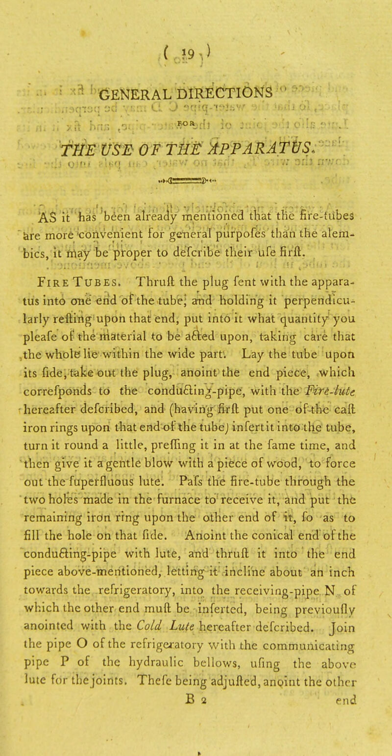 GENERAL DIRECTIONS trtgfe USE OF THE APPARATUS, stil vtjj oirii ?l^q itfc-> t'!^J«w on j/srfi t.T oiiyr adl nvch AS it has been already mentioned that the fire-tubes are more 'convenient for general purpofes than the alem- bics, it may be proper to defcribe their ufe firft. .LoiioijJi^ni•3'/oc!.s.'.,?^>,<i oris J U*^\{ hi tJuiii .'>rii Fire Tubes. Thruft the plug fent with the appara- tus into one end or the tubej and holding it perpendicu- larly refting upon that end, put into it what quantity you pleafe of the material to be afted upon, taking care that the whole lie within the wide part1. Lay the tube upon its fide, take out the plug, anoint the end piece, which correfponds to the conducling-pipe, with the Firi-lutc hereafter defcribed, and (having firft put one of-the call iron rings upon that end or the tube] infertit into the tube, turn it round a little, preffing it in at the fame time, and then give it a gentle blow with a piece of wood, to force out the fuperfluous lute. Pafs the fire-tube through the two holes made in the furnace to receive it, and put the remaining iron ring upon the other end of it, fo as to fill the hole on that fide. Anoint the conical end of the condu&ing-pipe with lute, and thruft it into the end piece above-mentioned, letting it incline about an inch towards the refrigeratory, into the receiving-pipe N of which the other end muft be inferted, being previoufly anointed with the Cold Lute hereafter defcribed. Join the pipe O of the refrigeratory with the communicating pipe P of the hydraulic bellows, ufing the above lute for the joints. Thefe being adjufled, anoint the other