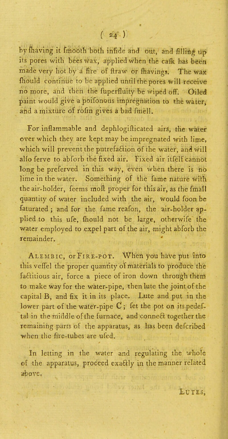by (having it fmooth both infide and out, and filling up its pores with beeswax, applied when the caflc has been made very hot by a fire of ftraw or fhavings. The wax fhould continue to be applied until the pores will receive no more, and then the fuperfluity be wiped off. Oiled paint would give a poifonous impregnation to the water, and a mixture of rofm gives a bad fmell. For inflammable and dephlogifticated airs, the water over which they are kept may be impregnated with lime, which will prevent the putrefaction of the water, and will alfo ferve to abforb the fixed air. Fixed air itfelf cannot long be preferved in this way, even when there is no lime in the water. Something of the fame nature with the air-holder, feems moll proper for this air, as the fmall quantity of water included with the air, would foon be faturated ; and for the fame reafon, the air-holder ap- plied to this ufe, fhould not be large, otherwife the water employed to expel part of the air, might abforb the remainder. Alembic, or Fire-pot. When you have put into this veffel the proper quantity of materials to produce the factitious air, force a piece of iron down through them to make way for the water-pipe, then lute the joint of the capital B, and fix it in its place. Lute and put in the lower part of the water-pipe C ; fet the pot on itspedef- tal in the middle of the furnace, and connect together the remaining parts of the apparatus, as has been defcribed when the fire-tubes are ufed. In letting in the water and regulating the whole of the apparatus, proceed exactiy in the manner related above. Lutes,