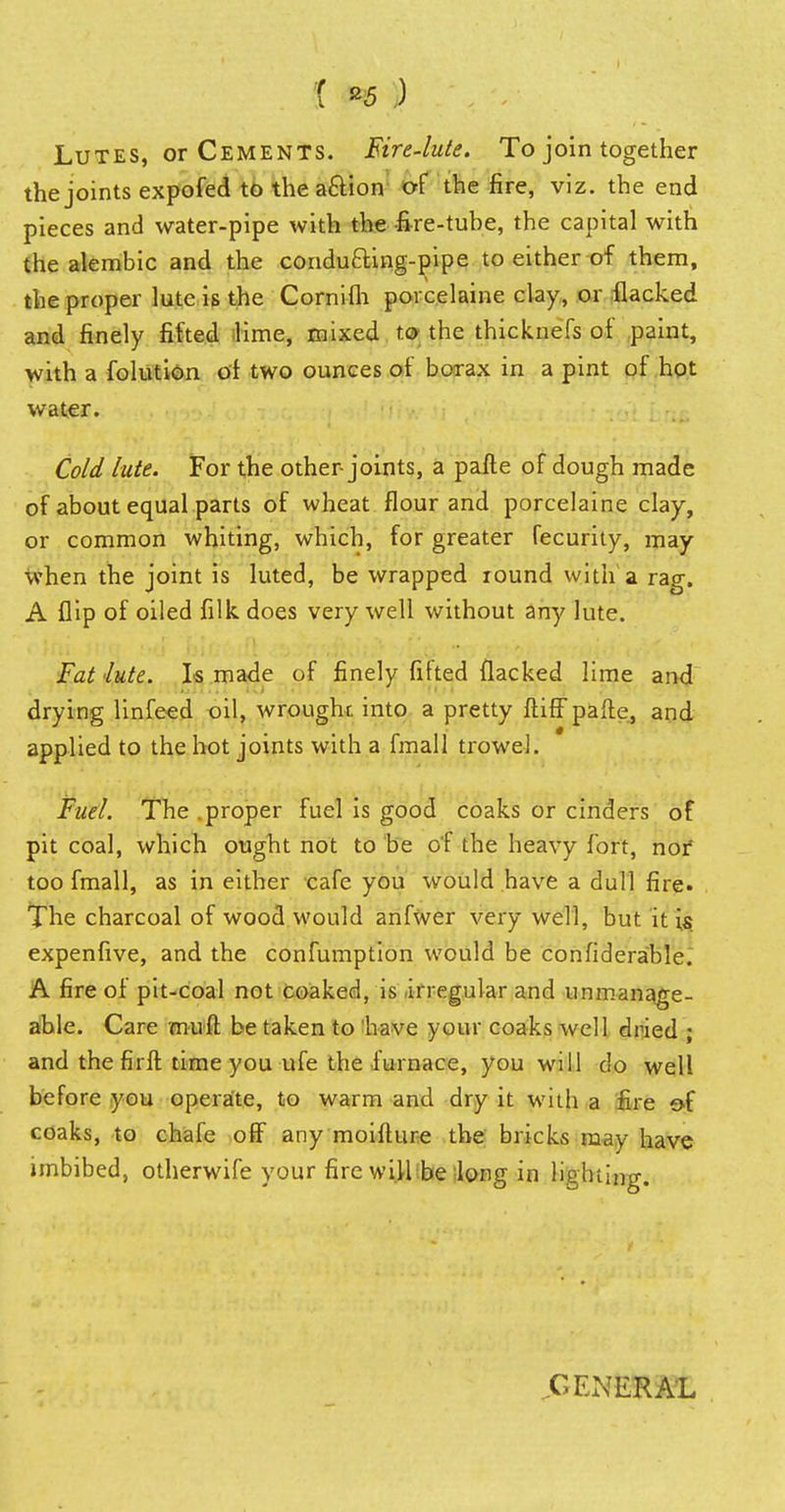 1 *5 ) Lutes, or Cements. Eire-lute. To join together the joints expofed to the aftion of the fire, viz. the end pieces and water-pipe with the fire-tube, the capital with the alembic and the condu&ing-pipe to either of them, the proper lute is the Cornifh porcelaine clay, or flacked and finely fitted lime, mixed to the thicknefs of paint, with a folution of two ounces of borax in a pint of hot water. Cold lute. For the other joints, a pafte of dough made of about equal parts of wheat flour and porcelaine clay, or common whiting, which, for greater fecurity, may when the joint is luted, be wrapped round with a rag. A flip of oiled filk does very well without any lute. Fat 'lute. Is made of finely fitted flacked lime and drying linfeed oil, wrought into a pretty ftiff pafte, and applied to the hot joints with a fmall trowel. Fuel. The .proper fuel is good coaks or cinders of pit coal, which ought not to be of the heavy fort, nor too fmall, as in either cafe you would have a dull fire. The charcoal of wood would anfwer very well, but it is expenfive, and the confumption would be confidera'ble. A fire of pit-coal not coaked, is irregular and unmanage- able. Care mult be taken to have your coaks well dried j and the fir ft time you ufe the furnace, you will do well before you operate, to warm and dry it with a fire of coaks, to chafe off any moifture the bricks may have imbibed, otherwife your fire will be long in lighting. ..GENERAL