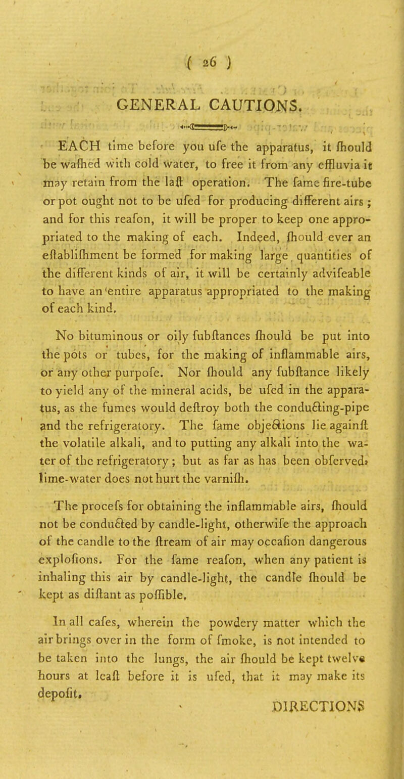 GENERAL CAUTIONS. EACH time before you ufe the apparatus, it mould be warned with cold water, to free it from any effluvia it may retain from the laft operation. The fame fire-tube or pot ought not to be ufed for producing different airs ; and for this reafon, it will be proper to keep one appro- priated to the making of each. Indeed, fhould ever an eflablifhment be formed for making large quantities of the different kinds of air, it will be certainly advifeable to have an 'entire apparatus appropriated to the making of each kind. No bituminous or oily fubftances fhould be put into the pots or tubes, for the making of inflammable airs, or any other purpofe. Nor fhould any fubftance likely to yield any of the mineral acids, be ufed in the appara- tus, as the fumes would deftroy both the condu£ting-pipe and the refrigeratory. The fame objections lie againft the volatile alkali, and to putting any alkali into the wa- ter of the refrigeratory; but as far as has been obfcrved> lime-water does not hurt the varnifh. The procefs for obtaining the inflammable airs, fhould not be conducted by candle-light, otherwife the approach of the candle to the llream of air may occafion dangerous explofions. For the fame reafon, when any patient is inhaling this air by candle-light, the candle fhould be kept as diftant as poffible. In all cafes, wherein the powdery matter which the air brings over in the form of fmoke, is not intended to be taken into the lungs, the air fhould be kept twelve hours at Icaft before it is ufed, that it may make its depofit. DIRECTIONS