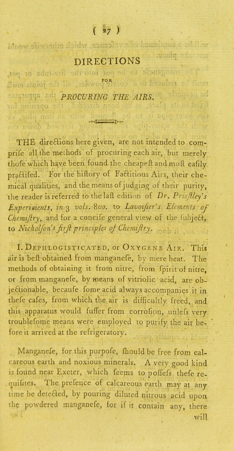 ( «7 ) DIRECTIONS PROCURING THE AIRS. THE directions here given, are not intended to com- prife all rhe methods'of procuring each air, but merely thofe which have been found the cheapeft and mo ft eafily praftifed. For the hiftory of Factitious Airs, their che- mical qualities, and the means of judging of their purity, the reader is referred to thelaft edition of Dr. Priejf/ey's Experiments, in 3 vols. Svo. to Lavoifier's Eletnenis oj Chemiftry, and for a concife general view of the fubjeQr, to Nickolfons jirjl principles of Chemiflry. I. Dephlogisticated, or Oxygene Air. This air is beft obtained from manganefe, by mere heat. The methods of obtaining it from nitre, from fpirit or nitre, or from manganefe, by means of vitriolic acid, are ob- jectionable, becaufe fome acid always accompanies it in thefe cafes, from which the air is difficultly freed, and this apparatus would fuffer from corrofion, un'.efs very troublefomc means were employed to purify the air be- fore it arrived at the refrigeratory. Manganefe, for this purpofc, fliould be free from cal- careous earth and noxious minerals. A very good kind is found near Exeter, which feems to poffefs thefe re- quilites. The prefence of calcareous earth may at any time be detected, by pouring diluted nitrous acid upon the powdered manganefe, for if it contain any, there will