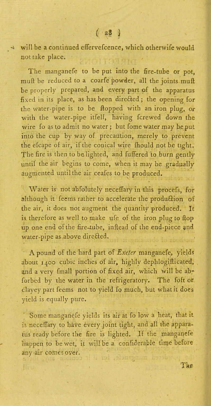 will be a continued effervefcencc, which otherwife would not take place. The manganefe to be put into the fire-tube or pot, mull be reduced to a coarfe powder, all the joints muft be properly prepared, and every part of the apparatus fixed in its place, as has been directed; the opening for the water-pipe is to be flopped with an iron plug, or with the water-pipe itfelf, having fcrewed down the wire fo as to admit no water; but fome water may be put into the cup by way of precaution, merely to prevent the efcape of air, if the conical wire fhould not be tight. The fire is then to be lighted, and fuffered to burn gently until the air begins to come, when it may be gradually augmented until the air ceafes to be produced. Water is not abfolutely neceffary in this procefs, for although it feems rather to accelerate the production of the air, it does not augment the quantity produced. It is therefore as well to make ufe of the iron plug to flop up one end of the fire-tube, inflead of the end-piece and water-pipe as above directed. A pound of the hard part of Exeter manganefe, yields about 1400 cubic inches of air, highly dephlogiflicated, and a very fmall portion of fixed air, which will be ab- forbed by the water in the refrigeratory. The foft or clayey part feems not to yield fo much, but what it does yield is equally pure. ' Some manganefe yields its air at fo low a heat, that it is neceffary to have every joint tight, and all the appara- tus ready before the fire is lighted. If the manganefe happen to be wet, it will be a confiderable time before any air comes over.
