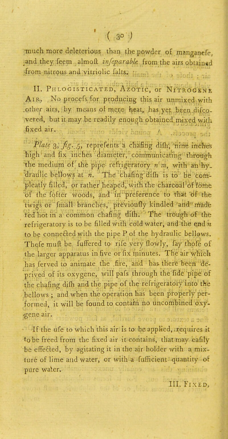 ( 3° ) •much more deleterious than the powder of manganefe, and they feem almoft infeparable from the airs obtained from nitrous and vitriolic falls. - II. Phlogisticated, Azotic, or Nitrogens Air. No procefs for producing this air unmixed with .othejT airs, by means of me^e heat, has ye): .bepn.difco- ,vered, but it may be readily enough obtained mixed with .fixed air. . , •. • ?.„,- • ' £ Plate 3,fg. 5, reprefents a chafing Jflfc* nine inches high and fix inches diameter, ^communicating through the medium of the pipe refrigeratory nlwi, with an hy_ drauiic bellows at n. The chafing difh is to be cora- pleatly filled, or rather' heaped, with the charcoalof lome of the fofter woods, and in preference to that of the twigs or fmall branches, previoufly kindled and made red hot in a common chafing difh. The trough of the refrigeratory is to be filled with cold water, arid the end n to be connected with the pipe P of the hydraulic bellows. Thefe mud be fuffered to rife very flowly, fay thpfe of the larger apparatus in five or fix minutes. The air which has ferved to animate the .fire, and has there been de- prived of its oxygene, will pafs through the fide pipe of the chafing difh and the pipe of the refrigeratory into' the bellows ; and when the operation has been properly per- formed, it will be found to contain no uncombined oxy- qqjTL ih:r. srii :.: norJO.'w to Ms^J r;t,i :>d f(lw aaJCi&t •gene air. If the ufe to which this air is to be applied,,requires it tobe freed from the fixed air it contains, that may cafily be effected, by agitating it in the air holder with a mix- ture of lime and water, or with a fufficient quantity of pure water. III. Fixed,