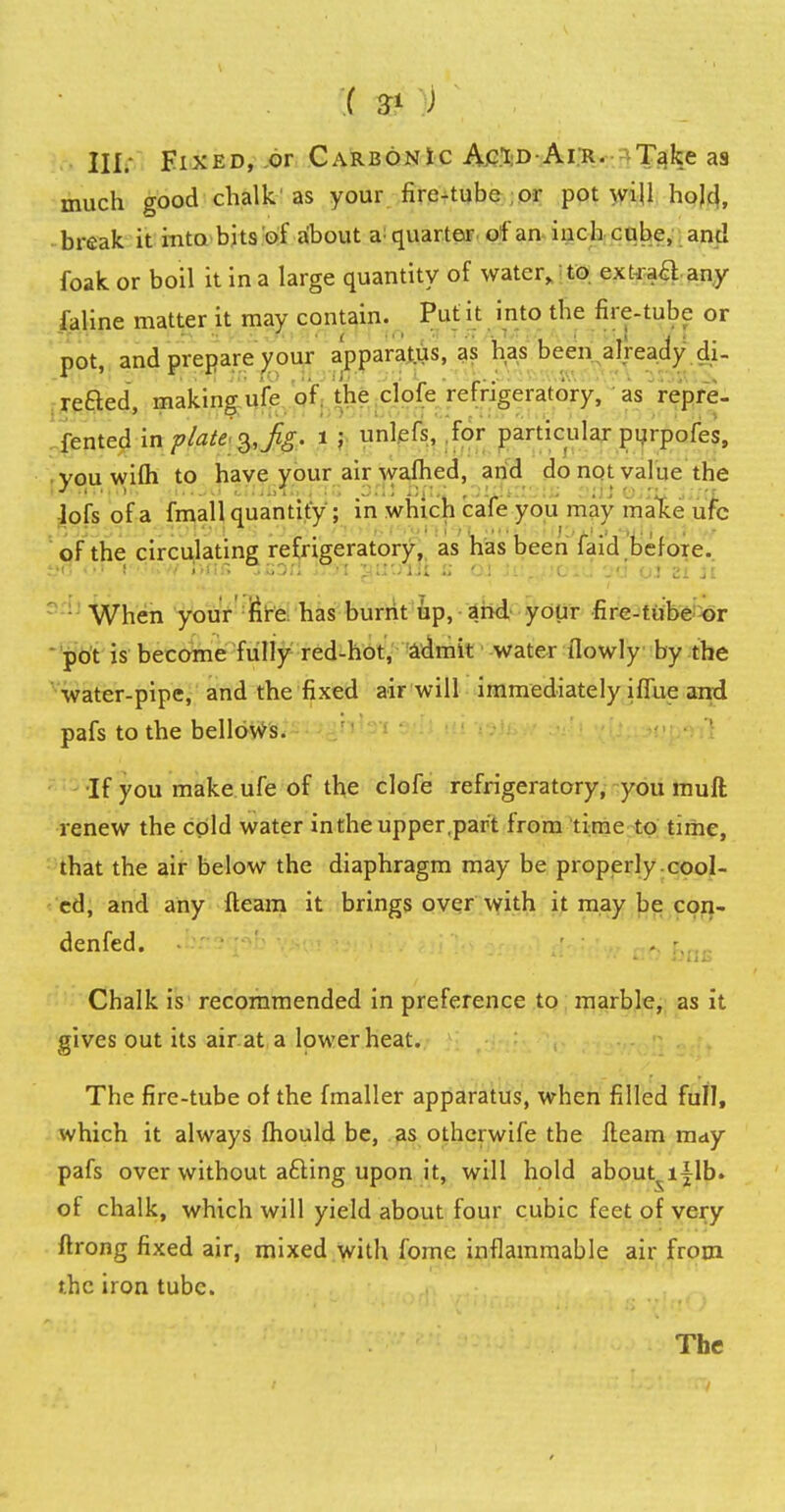 III. Fixed, or Carbonic Acid Air. Take as much good chalk'as your fire-tube or pot will hojd, break it into bits of about a quarter of an inch cube, and foak or boil it in a large quantity of water, to ext-raH any faline matter it may contain. Put it into the fire-tube or pot, and prepare your apparatus, as has been already di- refted, making ufe of the clofe refrigeratory, as repre- fented in plate3, fig. 1 \ unlefs, for particular purpofes, you wifh to have your air warned, and do not value the lofs of a fmall quantity ; in which cafe you may make ufc of the circulating refrigeratory, as has been faid before. When your fire has burnt up, and your fire-tube or pot is become fully red-hot, admit water ilowly by the water-pipe, and the fixed air will immediately iffue and pafs to the bellows. ■If you make ufe of the clofe refrigeratory, you muft renew the cold water in the upper,part from time to time, that the air below the diaphragm may be properly .cool- ed, and any fteam it brings over with it may be con- denfed. . -. Chalk is recommended in preference to marble, as it gives out its air at a lower heat. The fire-tube of the fmaller apparatus, when filled full, which it always fhould be, as othcrwife the fleam may pafs over without a£ting upon it, will hold about^i^lb. of chalk, which will yield about four cubic feet of very ftrong fixed air, mixed with fome inflammable air from the iron tube.
