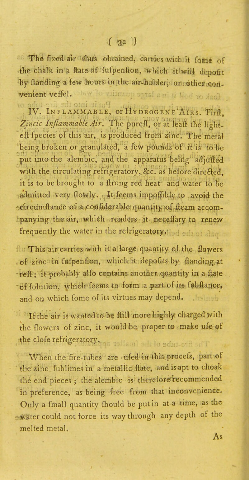 The fix-ed air thus obtained, carries with it fome of the chalk in a ftate of fufpenfion, which it will depofit by ftanding a-few hours in the air-holder, or other con- venient veffel. IV. Inflammable, or Hydrocene'Airs. Firft Zincic Inflammable Air. The pureft, or at leaft the light- eft fpecies of this air, is produced from zinc. The metal being broken or .granulated, a few pounds of it is to be put into the alembic, and the apparatus being adjiffted with the circulating refngeratorv,.&c. as before directed, it is to be brought to a ftrong red heat and water to be admitted very (lowly. • It feems impofllbl,e ,tO avoid the circumftance of a confiderable quantity, of iieam accom- panying the air, which renders it neceffary to renew frequently the water in the refrigeratory. This air carries with it a large quantity of the flowers of zinc in fufpenfion, which it depofits by (landing at ■reft ; it probably alfo contains another quantity in a ftate of folution, which feems to form apartof its fubftartce, and on which fome of its virtues may depend. If the air is wanted to be ftill more highly charged with the flowers of zinc, it would be proper to make ufe of the clofe refrigeratory. When the fire-tubes are ufed in this procefs, part of the zinc fublimes in a metallic ftate, and is apt to choak the end pieces ; the alembic is therefore'Vecommended in preference, as being free from that inconvenience. Only a fmall quantity fhould be put in at a time, as the water could not force its way through any depth of the melted metal. As