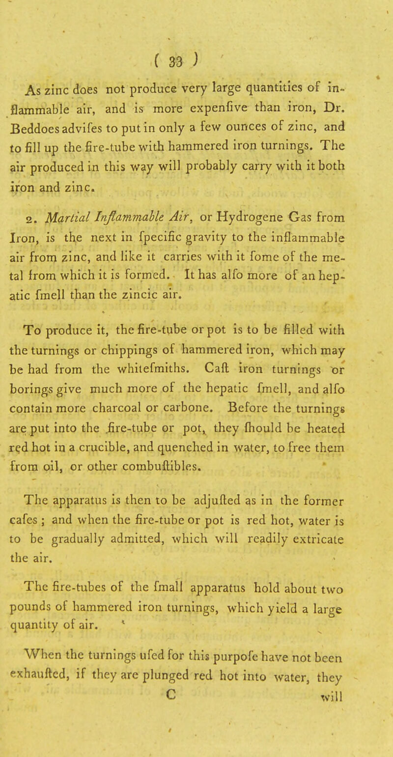 As zinc does not produce very large quantities of in- flammable air, and is more expenfive than iron, Dr. Beddoesadvifes to put in only a few ounces of zinc, and to fill up the fire-tube with hammered iron turnings. The air produced in this way will probably cany with it both iron and zinc. 2. Martial Inflammable Air, or Hydrogene Gas from Iron, is the next in fpecific gravity to the inflammable air from zinc, and like it carries with it fome of the me- tal from which it is formed. It has alfo more of an hep- atic fmell than the zincic air. To produce it, the fire-tube or pot is to be filled with the turnings or chippings of hammered iron, which may be had from the whitefmiths. Call iron turnings or borings give much more of the hepatic fmell, and alfo contain more charcoal or carbone. Before the turnings are put into the .fire-tube or pot^ they mould be heated red hot in a crucible, and quenched in water, to free them from oil, or other combuftibles. The apparatus is then to be adjufted as in the former cafes ; and when the fire-tube or pot is red hot, water is to be gradually admitted, which will readily extricate the air. The fire-tubes of the fmall apparatus hold about two pounds of hammered iron turnings, which yield a large quantity of air. 1 When the turnings ufed for this purpofe have not been exhauftcd, if they are plunged red hot into water, they C will