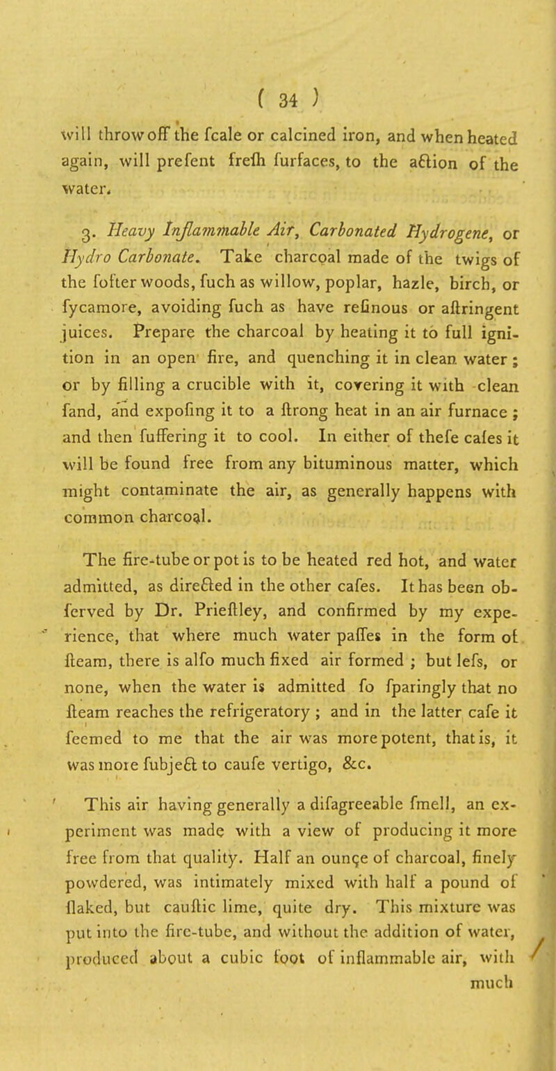 will throw off the fcale or calcined iron, and when heated again, will prefent frefh furfaces, to the attion of the water* g. Heavy Inflammable Air, Carbonated Hydrogene, or Hydro Carbonate. Take charcoal made of the twigs of the fofter woods, fuch as willow, poplar, hazle, birch, or fycamore, avoiding fuch as have refinous or aftringent juices. Prepare the charcoal by heating it to full igni- tion in an open fire, and quenching it in clean water ; or by filling a crucible with it, covering it with clean fand, and expofing it to a ftrong heat in an air furnace ; and then fuffering it to cool. In either of thefe cafes it will be found free from any bituminous matter, which might contaminate the air, as generally happens with common charcoal. The fire-tube or pot is to be heated red hot, and water admitted, as directed in the other cafes. It has been ob- ferved by Dr. PriefUey, and confirmed by my expe- rience, that where much water paffes in the form of fleam, there is alfo much fixed air formed ; but lefs, or none, when the water is admitted fo fparingly that no fleam reaches the refrigeratory ; and in the latter cafe it feemed to me that the air was more potent, that is, it was more fubjeft to caufe vertigo, &c. This air having generally a difagreeable fmell, an ex- periment was made with a view of producing it more free from that quality. Half an ounce of charcoal, finely powdered, was intimately mixed with half a pound of flaked, but cauftic lime, quite dry. This mixture was put into the firc-tube, and without the addition of water, produced about a cubic foot of inflammable air, with much