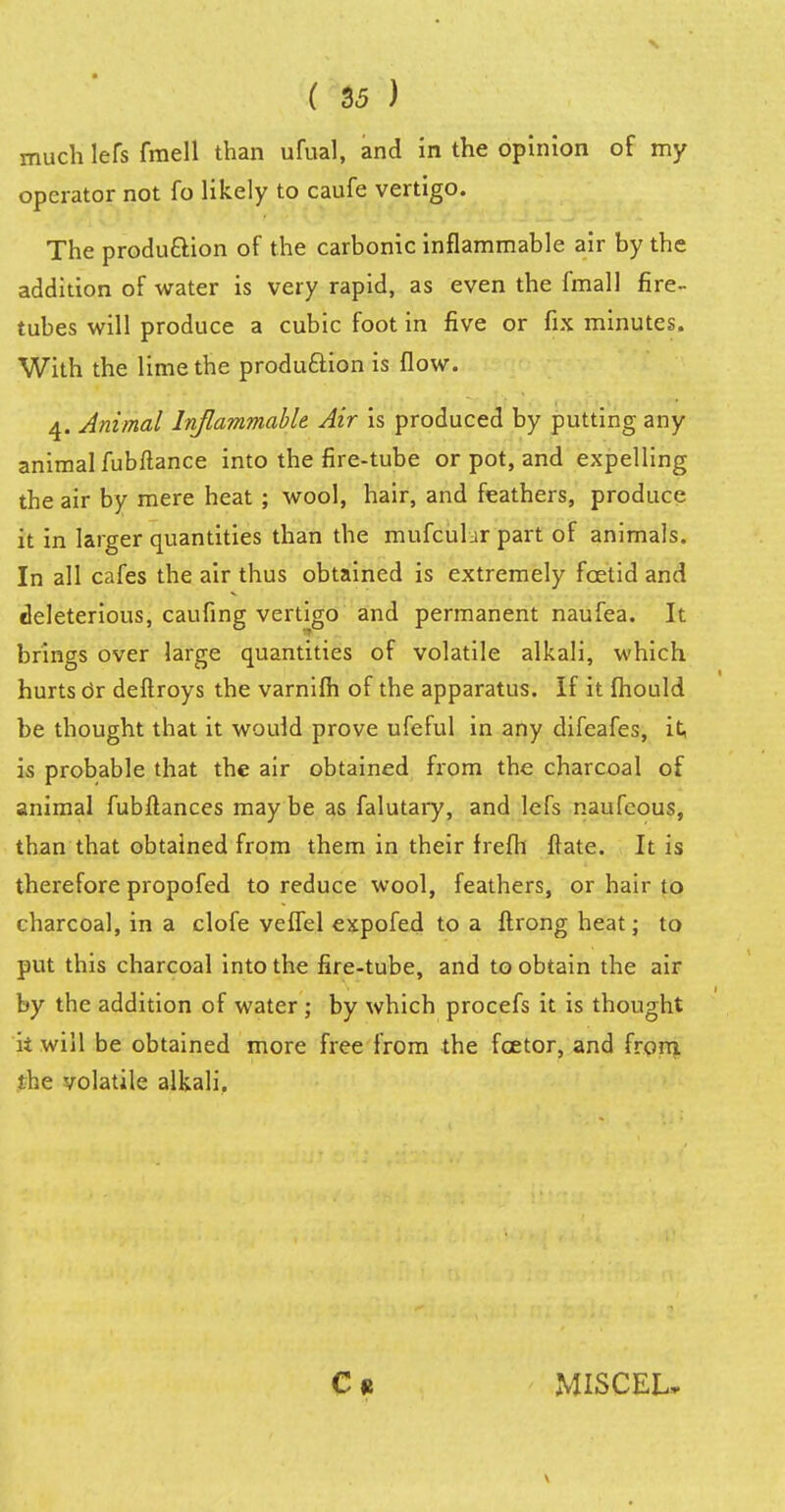 much lefs fmell than ufual, and in the opinion of my operator not fo likely to caufe vertigo. The production of the carbonic inflammable air by the addition of water is very rapid, as even the fmall fire- tubes will produce a cubic foot in five or fix minutes. With the lime the production is flow. 4. Animal Inflammable Air is produced by putting any animal fubftance into the fire-tube or pot, and expelling the air by mere heat ; wool, hair, and feathers, produce it in larger quantities than the mufcutar part of animals. In all cafes the air thus obtained is extremely fcetid and deleterious, caufing vertigo and permanent naufea. It brings over large quantities of volatile alkali, which hurts or deftroys the varnifh of the apparatus. If it fhould be thought that it would prove ufeful in any difeafes, it, is probable that the air obtained from the charcoal of animal fubltances may be as falutary, and lefs naufcous, than that obtained from them in their frefh ftate. It is therefore propofed to reduce wool, feathers, or hair to charcoal, in a clofe veffel expofed to a ftrong heat; to put this charcoal into the fire-tube, and to obtain the air by the addition of water; by which procefs it is thought k will be obtained more free from the fcetor, and from, the volatile alkali. MISCEL-