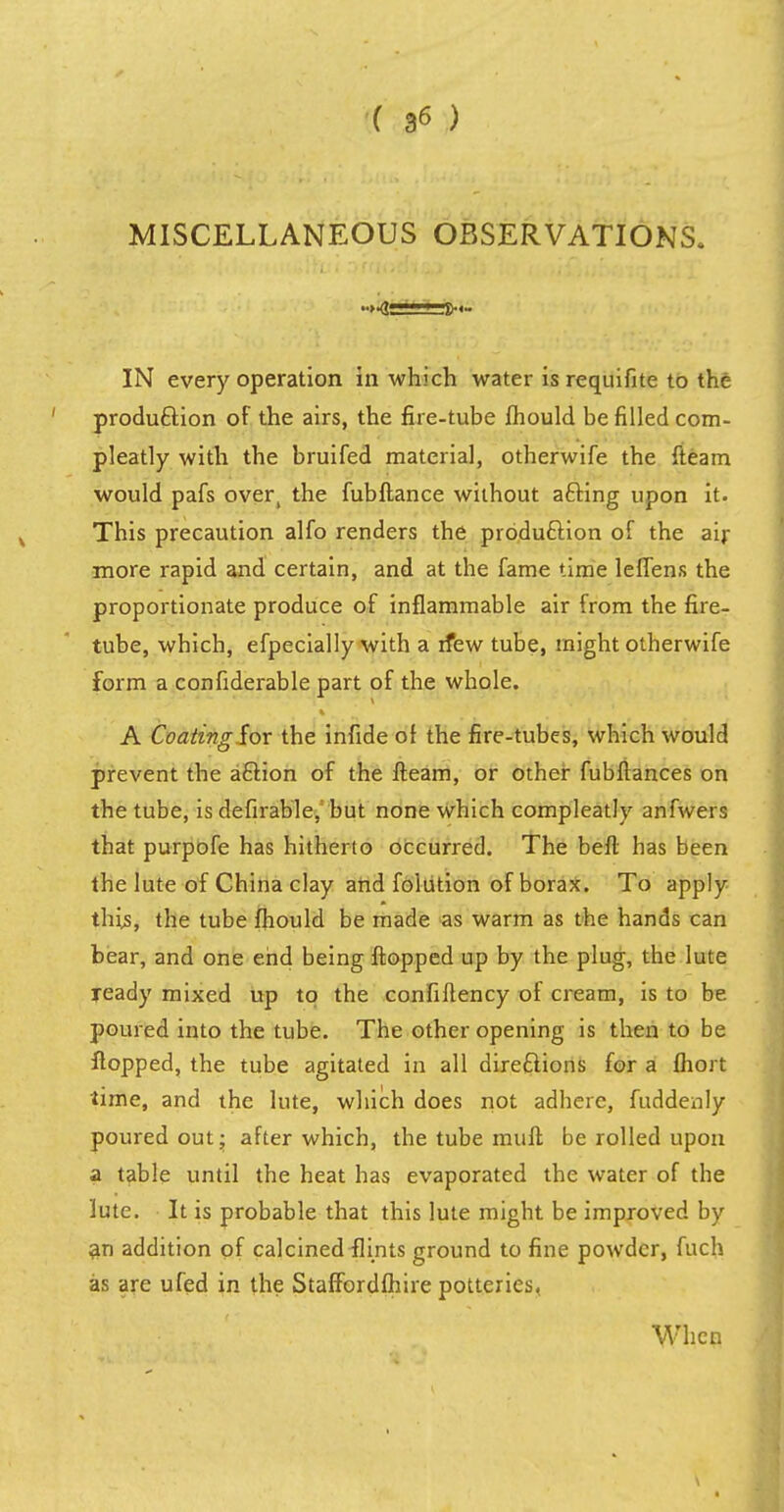 MISCELLANEOUS OBSERVATIONS. IN every operation in which water is requifite to the production of the airs, the fire-tube fhould be filled com- pleatly with the bruifed material, otherwife the (team would pafs over, the fubftance without afting upon it. This precaution alfo renders the production of the air more rapid and certain, and at the fame time leffens the proportionate produce of inflammable air from the fire- tube, which, efpecially with a rfew tube, might otherwife form a confiderable part of the whole. A Coating for the infide of the fire-tubes, which would prevent the a£Hon of the fteam, or other fubflances on the tube, isdefirable. but none which compleatly anfwers that purpofe has hitherto occurred. The befl has been the lute of China clay and foiution of borax. To apply this, the tube fhould be made as warm as the hands can bear, and one end being flopped up by the plug, the lute ready mixed up to the confiftency of cream, is to be poured into the tube. The other opening is then to be flopped, the tube agitated in all directions for a fhort time, and the lute, which does not adhere, fuddenly poured out; after which, the tube muft be rolled upon a table until the heat has evaporated the water of the lute. It is probable that this lute might be improved by an addition of calcined flints ground to fine powder, fuch as are ufed in the Staffordfhire potteries, When