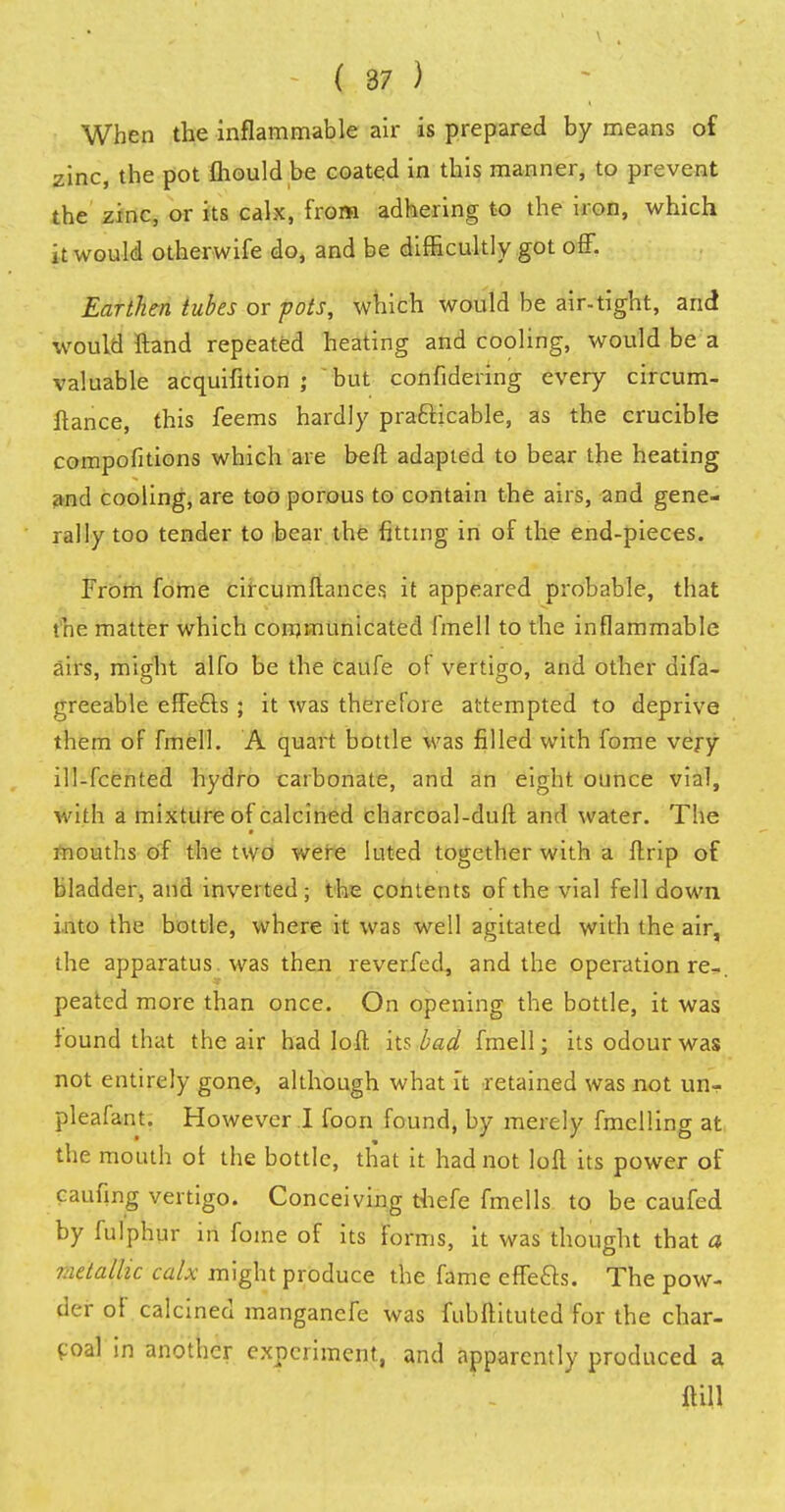 When the inflammable air is prepared by means of zinc, the pot mould be coated in this manner, to prevent the zinc, or its calx, from adhering to the iron, which it would otherwife do, and be difficultly got off. Earthen tubes or pots, which would be air-tight, and would ftand repeated heating and cooling, would be a valuable acquifition ; but confidering every circum- ftance, this feems hardly practicable, as the crucible compofitions which are beft adapted to bear the heating and cooling, are too porous to contain the airs, and gene- ral ly too tender to bear the fitting in of the end-pieces. From fome circumftances it appeared probable, that the matter which communicated fmell to the inflammable airs, might alfo be the caufe of vertigo, and other difa- greeable effetls ; it was therefore attempted to deprive them of fmell. A quart bottle was filled with fome very ill-fcented hydro carbonate, and an eight ounce vial, with a mixture of calcined charcoal-duft and water. The mouths of the two were luted together with a ftrip of bladder, and inverted ; the contents of the vial fell down into the bottle, where it was well agitated with the air, the apparatus, was then reverfed, and the operation re-, peated more than once. On opening the bottle, it was found that the air had loft its bad fmell; its odour was not entirely gone, although what it retained was not un- pleafant. However I foon found, by merely fmelling at the mouth of the bottle, that it had not loft its power of caufing vertigo. Conceiving thefe fmells to be caufed by fulphur in fome of its forms, it was thought that a metallic calx might produce the fame effects. The pow- der of calcined manganefe was fubftituted for the char- coal in another experiment, and apparently produced a ftill