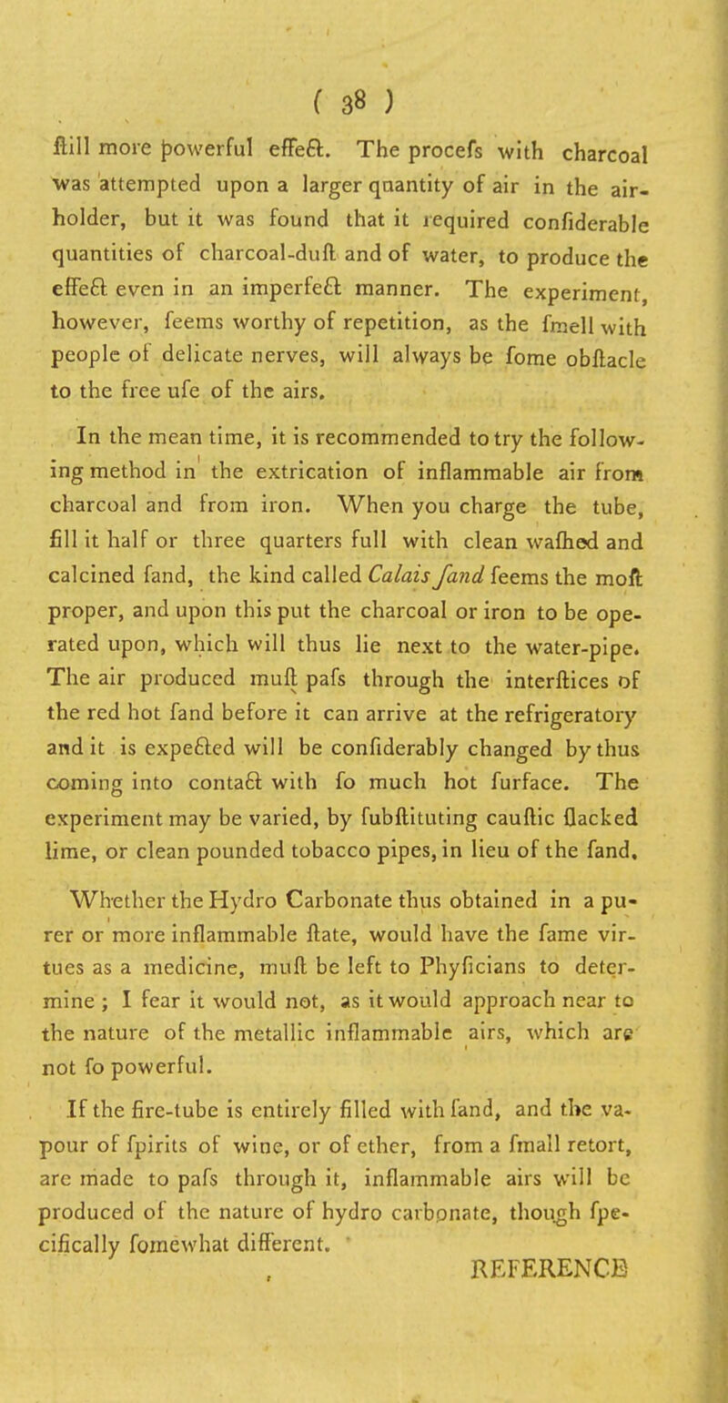 ftill more powerful effeft. The procefs with charcoal was attempted upon a larger quantity of air in the air- holder, but it was found that it required confiderable quantities of charcoal-duff and of water, to produce the effecl: even in an imperfe£l manner. The experiment, however, feems worthy of repetition, as the fmell with people of delicate nerves, will always be fome obflacle to the free ufe of the airs. In the mean time, it is recommended to try the follow- ing method in' the extrication of inflammable air from charcoal and from iron. When you charge the tube, fill it half or three quarters full with clean warned and calcined fand, the kind called Calais /and feems the moft proper, and upon this put the charcoal or iron to be ope- rated upon, which will thus lie next to the water-pipe. The air produced mull pafs through the interfaces of the red hot fand before it can arrive at the refrigeratory and it is expefted will be confiderably changed by thus coming into contact with fo much hot furface. The experiment may be varied, by fubftituting cauftic flacked lime, or clean pounded tobacco pipes, in lieu of the fand. Whether the Hydro Carbonate thus obtained in a pu- rer or more inflammable ftate, would have the fame vir- tues as a medicine, mull be left to Phyficians to deter- mine ; I fear it would not, as it would approach near to the nature of the metallic inflammable airs, which arc not fo powerful. If the fire-tube is entirely filled with fand, and the va- pour of fpirits of wine, or of ether, from a fmall retort, are made to pafs through it, inflammable airs will be produced of the nature of hydro carbonate, though fpe- cifically fomewhat different. 1 REFERENCE