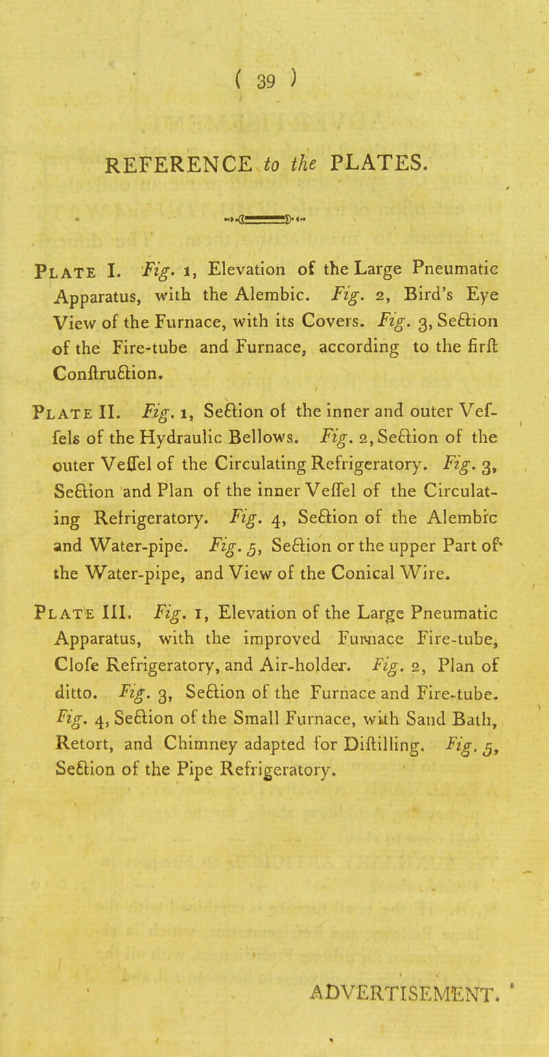 REFERENCE to the PLATES. ~>ji Plate I. Fig. l, Elevation of the Large Pneumatic Apparatus, with the Alembic. Fig. 2, Bird's Eye View of the Furnace, with its Covers. Fig. 3, Seftion of the Fire-tube and Furnace, according to the firft Conftruction. Plate II. Fig.i, Seftion of the inner and outer Vef- fels of the Hydraulic Bellows. Fig. 2,Se£Hon of the outer Veflel of the Circulating Refrigeratory. Fig. 3, Seftion and Plan of the inner Veflel of the Circulat- ing Refrigeratory. Fig. 4, Seftion of the Alembic and Water-pipe. Fig. 5, Seclion or the upper Part of* the Water-pipe, and View of the Conical Wire. Plate III. Fig. 1, Elevation of the Large Pneumatic Apparatus, with the improved Fuwiace Fire-tube, Clofe Refrigeratory, and Air-holder. Fig. 2, Plan of ditto. Fig. 3, Seftion of the Furnace and Fire-tube. Fig. 4, Seftion of the Small Furnace, wkh Sand Bath, Retort, and Chimney adapted for Diftilling. Fig. $t Seftion of the Pipe Refrigeratory. ADVERTISEMENT. '