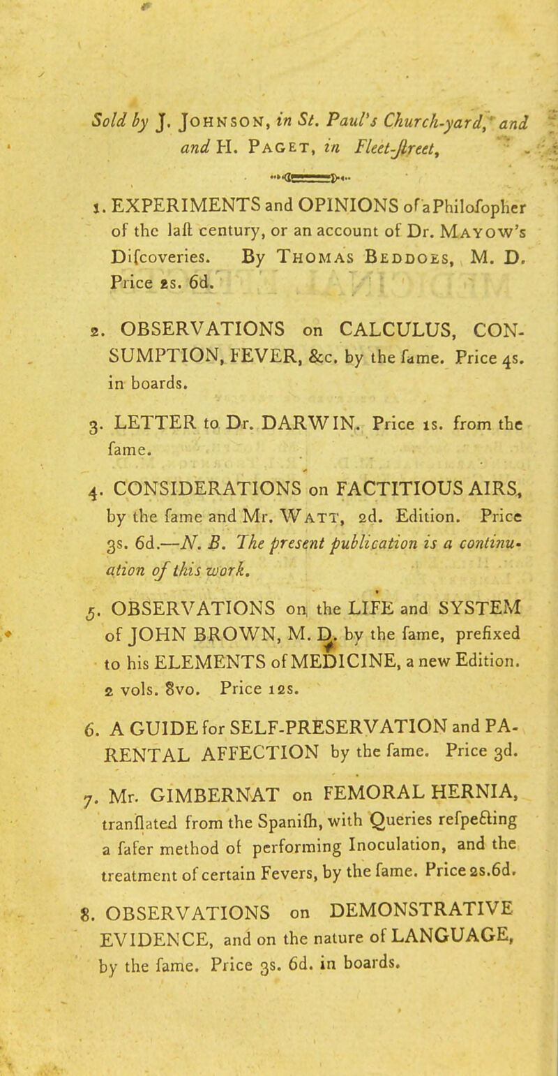 Sold by J. Johnson, in St. Paul's Church-yard,' and and H. Paget, in Fleet-Jlreet, 1. EXPERIMENTS and OPINIONS of aPhilofopher of the laft century, or an account of Dr. Mayow's Difcoveries. By Thomas Beddoes, M. D. Price as. 6d. 2. OBSERVATIONS on CALCULUS, CON- SUMPTION, FEVER, &c. by the fume. Price 4s. in boards. 3. LETTER to Dr. DARWIN, Price is. from the fame. 4. CONSIDERATIONS on FACTITIOUS AIRS, by the fame and Mr. Watt, 2d. Edition. Price 3s. 6d.—N. B. The present publication is a continu- ation of this work. 5. OBSERVATIONS on, the LIFE and SYSTEM of JOHN BROWN, M. IJ. by the fame, prefixed to his ELEMENTS of MEDICINE, a new Edition. 2 vols. 8vo. Price 12s. 6. A GUIDE for SELF-PRESERVATION and PA- RENTAL AFFECTION by the fame. Price 3d. 7. Mr. GIMBERNAT on FEMORAL HERNIA, tranflated from the Spanifli, with Queries refpeaing a fafer method of performing Inoculation, and the treatment of certain Fevers, by the fame. Price 2S.6d. 8. OBSERVATIONS on DEMONSTRATIVE EVIDENCE, and on the nature of LANGUAGE, by the fame. Price 3s. 6d. in boards.