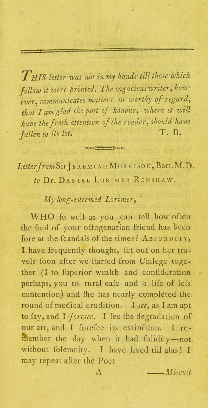 THIS letter was not in my hands till those which follow it were printed. The sagacious writer, how- ever, communicates matters so worthy of regard, that J am glad the post of honour, where it will have the fresh attention of the reader, should have fallen to its lot. T. B, LetterfromSivJ ere m i ah MoRRisoN,Bart.M.D. to Dr. Daniel Lorimer Renshaw. My long-esteemed Lorimer, WHO fo well as you can tell how often the foul of your octogenarian friend has been fore at the fcandals of the times? Absurdity, I have frequently thought, fet out on her tra- vels foon after we ftarted from College toge- ther (I to fuperior wealth and confideration perhaps, you to rural eafe and a life of lefs contention) and fhe has nearly completed the round of medical erudition. I see, as I am apt to fay, and I foresee. I fee the degradation of our art, and I forefee its extinction. I re- member the day when it had folidity—not without folemnity. I have lived till alas! I may repeat after the Poet A Miscv.it