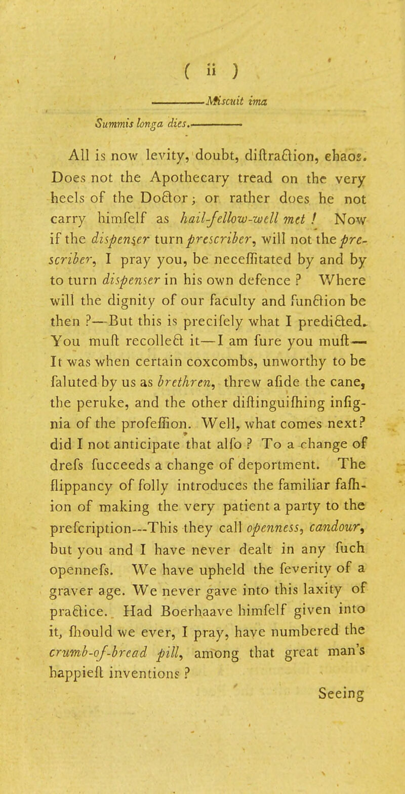 ■Miscuit ima Summis longa dies. All is now levity, doubt, diftra&ion, ehaos. Does not the Apothecary tread on the very heels of the Doctor; or rather does he not carry himfelf as hail-fellow-well met / Nov/ if the dispenser turn prescriber, will not the pre- server, I pray you, be neceflitated by and by to turn dispenser in his own defence ? Where will the dignity of our faculty and fun&ion be then ?—But this is precifely what I predi£led^ You muft recolleft it—I am fure you muft— It was when certain coxcombs, unworthy to be faluted by us as brethren, threw afide the cane, the peruke, and the other diftinguifhing infig- nia of the profefiion. Well, what comes next? did I not anticipate that alfo ? To a change of drefs fucceeds a change of deportment. The flippancy of folly introduces the familiar fafh- ion of making the very patient a party to the prefcription—This they call openness, candour, but you and I have never dealt in any fuch opennefs. We have upheld the feverity of a graver age. We never gave into this laxity of practice. Had Boerhaave himfelf given into it, mould we ever, I pray, haye numbered the crumb-of-bread pill, among that great man's happiefl inventions ? Seeing