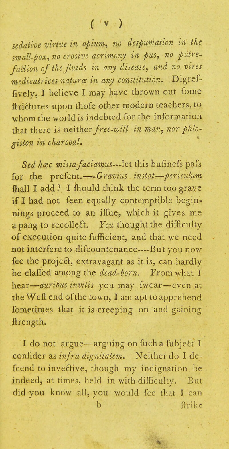 sedative virtue in opium, no despumation in the small-pox, no erosive acrimony in pus, no putre- faction of the fluids in any disease, and no vires medicatrices natures in any constitution. Digref- fively, I believe I may have thrown out fome ftri£tures upon thofe other modern teachers, to whom the world is indebted for the information that there is neither free-will in man, nor phlo- giston in charcoal. Sed kmc missafaciamus—let this bufinefs pafs for the prefent.—Gravius instat—periculum fhall I add ? I mould think the term too grave if I had not feen equally contemptible begin- nings proceed to an iffue, which it gives me a pang to recollect. You thought the difficulty of execution quite fufficient, and that we need not interfere to difcountenance—But you nowT fee the project, extravagant as it is, can hardly be claffed among the dead-born. From what I hear—auribus invitis you may fwear—even at the W eft end of the town, I am apt to apprehend fometimes that it is creeping on and gaining ftrength. I do not argue—arguing on fucha fubject I confider as infra dignitatem. Neither do I de- feend to invective, though my indignation be indeed, at times, held in with difficulty. But did you know all, you would fee that I can b {hike