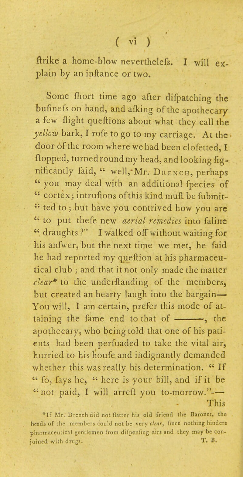 flrike a home-blow neverthelefs. I will ex- plain by an inftance or two. Some fhort time ago after difpatching the bufinefs on hand, and aflcing of the apothecary a few flight queftions about what they call the yellow bark, I rofe to go to my carriage. At the > door of the room where we had been clofetted, I flopped, turned round my head, and looking fig- nificantly faid,  well,*Mr. Drench, perhaps  you may deal with an additional fpecies of  cortex; intrufions of this kind muft be fubmit- tl ted to; but have you contrived how you arc 64 to put thefe new aerial remedies into faline  draughts ? I walked off without waiting for his anfwer, but the next time we met, he faid he had reported my queftion at his pharmaceu- tical club ; and that it not only made the matter clear* to the underftanding of the members, but created an hearty laugh into the bargain— You will, I am certain, prefer this mode of at- taining the fame end to that of the apothecary, who being told that one of his pati- ents had been perfuaded to take the vital air, hurried to his houfe and indignantly demanded whether this was really his determination.  If  fo, fays he,  here is your bill, and if it be  not paid, I will arreft you to-morrow.— This *If Mr. Drench did not flatter his old friend the Baronet, the heads of the members c*ould not be very clear, fince nothing hinders pharmaceutical gentlemen from difpenfmg airs and they may be con- joined with drugs. T. B.