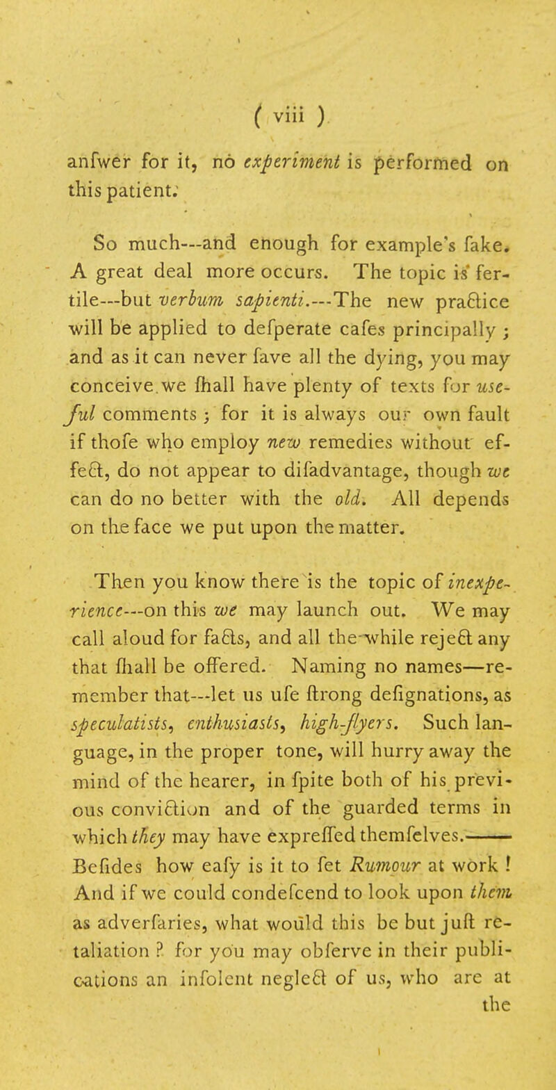 anfwer for it, no experiment is performed on this patient: So much—and enough for example's fake. A great deal more occurs. The topic is fer- tile—but verbum sapienti.—The new pra&ice will be applied to defperate cafes principally ; and as it can never fave all the dying, you may- conceive.we mail have plenty of texts for use- ful comments; for it is always our own fault if thofe who employ new remedies without ef- fect, do not appear to difadvantage, though we can do no better with the old. All depends on the face we put upon the matter. Then you know there is the topic of inexpe- rience—on this we may launch out. We may call aloud for facls, and all the-while reje&any that mall be offered. Naming no names—re- member that—let us ufe ftrong defignations, as speculatists, enthusiasts, high-flyers. Such lan- guage, in the proper tone, will hurry away the mind of the hearer, in fpite both of his previ- ous conviclion and of the guarded terms in which they may have exprelfed themfelves. Befides how eafy is it to fet Rumour at work ! And if we could condefcend to look upon them as adverfaries, what would this be but juft re- taliation ? for you may obferve in their publi- cations an infolent negleft of us, who are at the