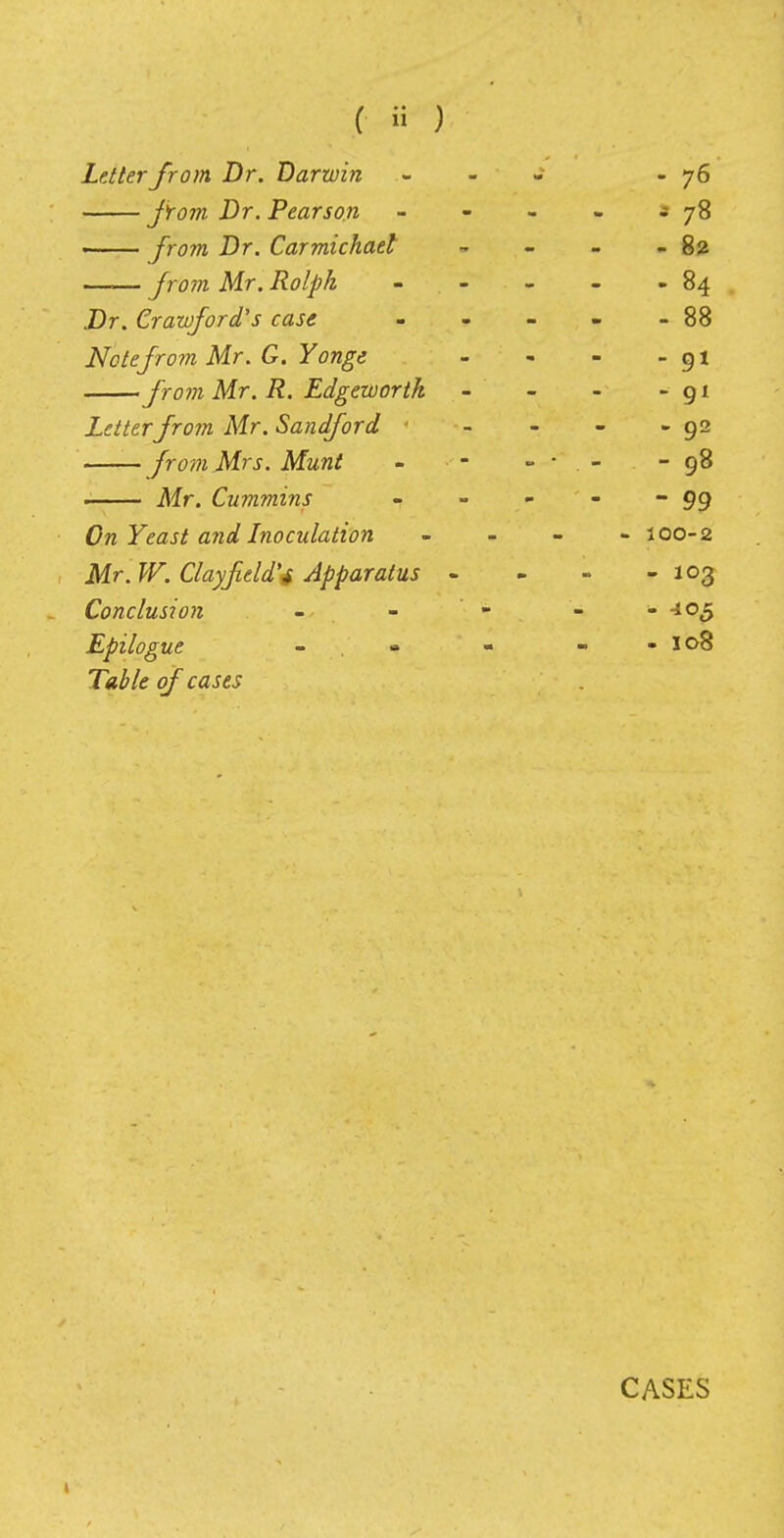 Letter from Dr. Darwin - - - -76 from Dr. Pearson - - - - j 78 from Dr. Carmichaet - - - - 82 —— from Mr. Rolph - - - - 84 Dr. Crawford's case - - - - - 88 Note from Mr. G. Yonge - - - - 91 from Mr. R. Edgewortk - - - - gi Letterfrom Mr. Sandford - - - -92 from Mrs. Munt - - - • . - - 98 Mr. Cummins - - - 99 On Yeast and Inoculation - 100-2 Mr. W. Clayfeld'4 Apparatus - - - - 103 Conclusion - - - - - -105 Epilogue - - - - 108 Table of cases CASES