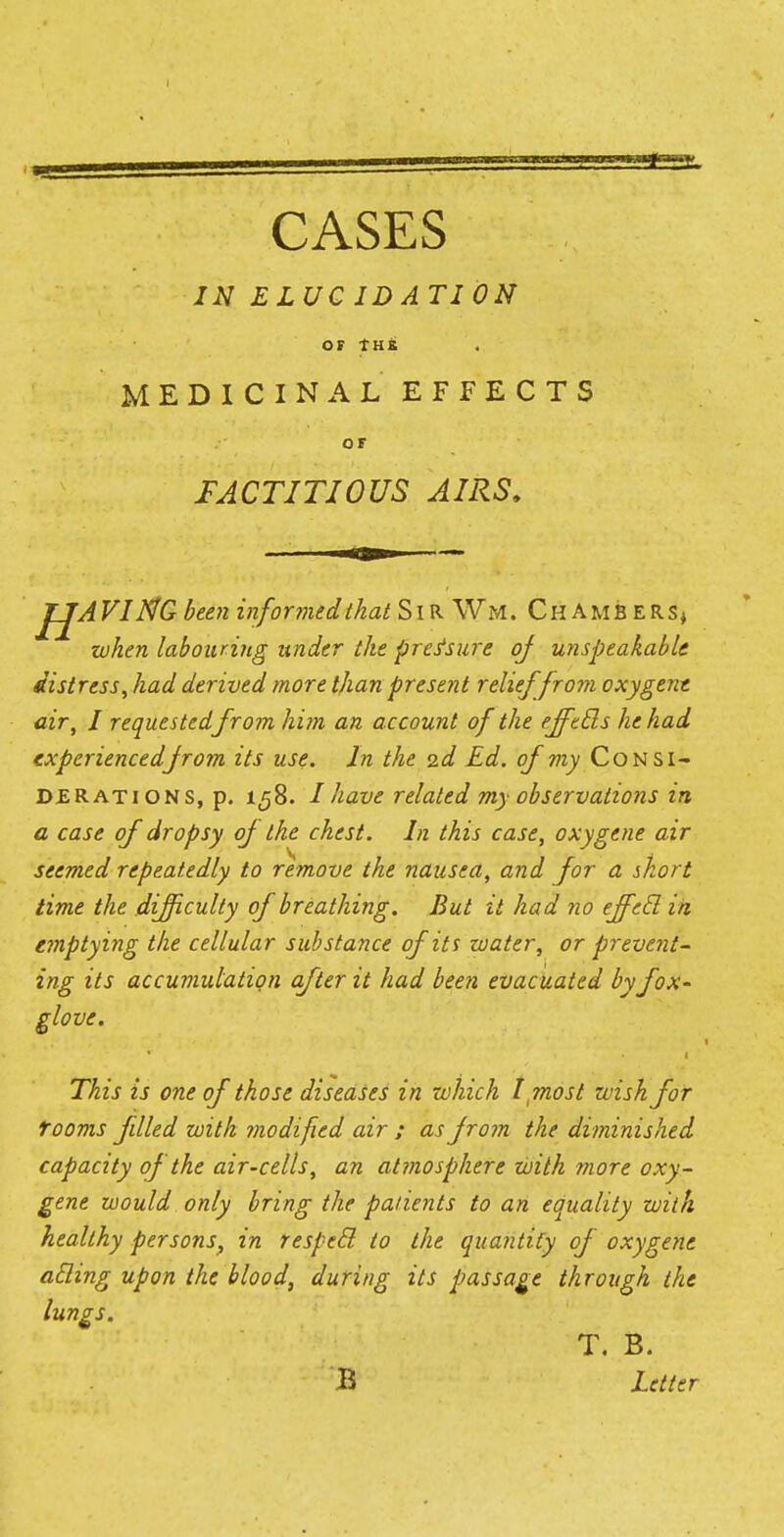 IN ELUC ID ATI ON OF THE MEDICINAL EFFECTS or FACTITIOUS AIRS. JfjAVIflfG been informedthat Sir Wm, Ch amb ers* when labouring under the pressure of unspeakable distress, had derived more than present relief from oxygent air, I requested from him an account of the effetls he had cxperiencedfrom its use. In the 2d Ed. of my Consi- derations, p. 158. I have related my observations in a case of dropsy of the chest. In this case, oxygene air seemed repeatedly to remove the nausea, and for a short time the difficulty of breathing. But it had no effetl in emptying the cellular substance of its water, or prevent- ing its accumulation after it had been evacuated by fox- glove. 1 This is one of those diseases in which I most wish for rooms filled with modified air ; as from the diminished capacity of the air-cells, an atmosphere with more oxy- gene would only bring the patients to an equality with healthy persons, in respecl to the quantity of oxygene acling upon the blood, during its passage through the lungs. T. B. B Letter