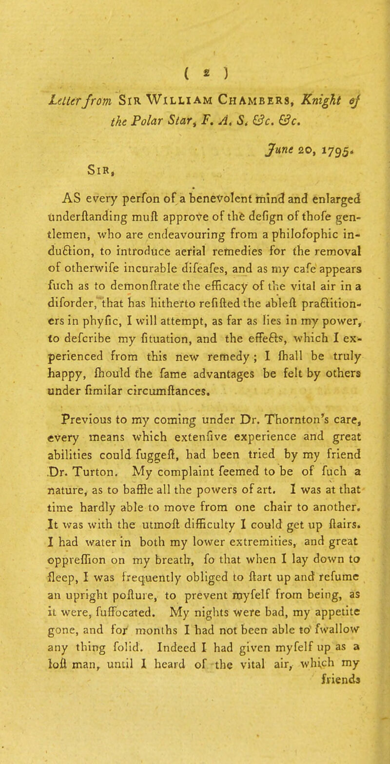 ( « ) Letter from Sir William Chambers, Knight of the Polar Star, F. A. & &c. &c. June 20, 1795* Sir, AS every perfon of a benevolent mind and enlarged underftanding muft approve of the defign of thofe gen- tlemen, who are endeavouring from aphilofophic in- duction, to introduce aerial remedies for the removal of otherwife incurable difeafes, and as my cafe appears fuch as to demon fixate the efficacy of the vital air in a diforder, that has hitherto refilled the ableft practition- ers in phyfic, I will attempt, as far as lies in my power, to defcribe my fituation, and the effects, which I ex- perienced from this new remedy ; I (hall be truly happy, mould the fame advantages be felt by others under fimilar circumftances. Previous to my coming under Dr. Thornton's care, every means which extenfive experience and great abilities could fuggeft, had been tried by my friend Dr. Turton. My complaint feemed to be of fuch a nature, as to baffle all the powers of art. I was at that time hardly able to move from one chair to another. It was with the utmoft difficulty I could get up flairs. I had water in both my lower extremities, and great oppreflion on my breath, fo that when 1 lay down to fleep, I was frequently obliged to ftart up and refume an upright pofluie, to prevent royfelf from being, as it were, fuffbeated. My nights were bad, my appetite gone, and for months I had not been able tO fwallow any thing folid. Indeed I had given myfelf up as a loft man, until I heard of the vital air, which my friends