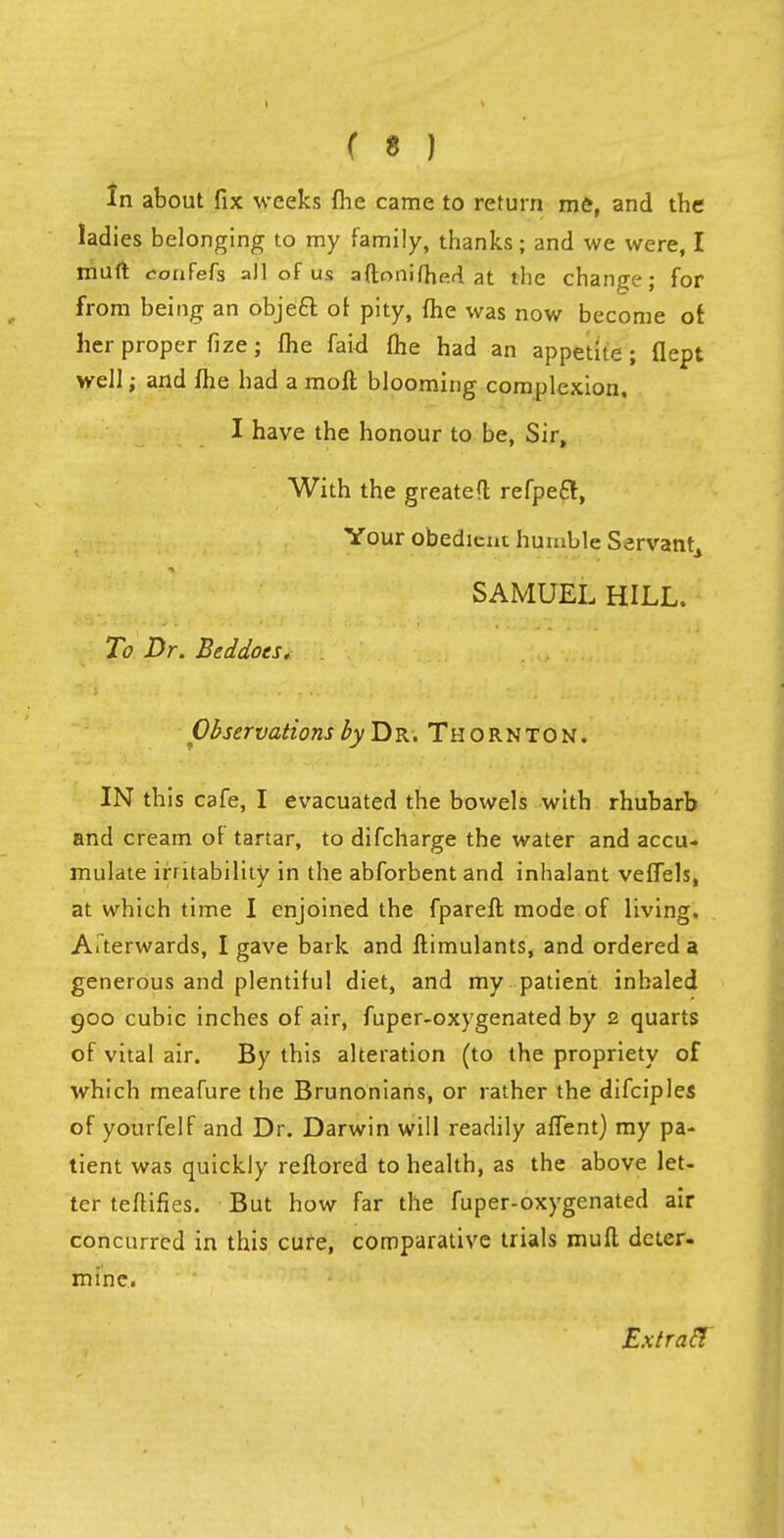 In about fix weeks {he came to return me, and the ladies belonging to my family, thanks; and we were, I muft confefs all of u.s aftonifhe-d at the change; for from being an obje£r. oi pity, {he was now become of. her proper fize; me faid {he had an appetite ; flept well; and fhe had a moft blooming complexion. I have the honour to be, Sir, With the greated refpeft, Your obedient humble Servant, SAMUEL HILL. To Dr. Beddoes. Observations by Dr. Thornton. IN this cafe, I evacuated the bowels with rhubarb and cream of tartar, to difcharge the water and accu- mulate irritability in the abforbent and inhalant veffels, at which time I enjoined the fpareft mode of living. Aiterwards, I gave bark and ftimulants, and ordered a generous and plentiful diet, and my patient inhaled 900 cubic inches of air, fuper-oxygenated by 2 quarts of vital air. By this alteration (to the propriety of which meafure the Brunonians, or rather the difciples of yourfelf and Dr. Darwin will readily affent) my pa- tient was quickly reflored to health, as the above let- ter teftifies. But how far the fuper-oxygenated air concurred in this cure, comparative trials muft deter- mine. Extraft