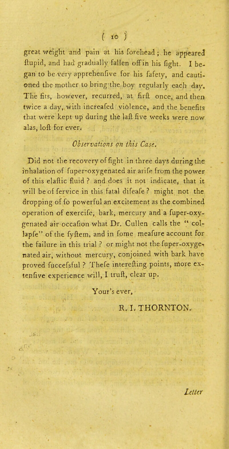 great weight and pain at his forehead ; he appeared ftupid, and had gradually fallen off in his fight. I be- gan to be very apprehenfive for his fafety, and cauti- oned the mother to bring the boy regularly each day. The fits, however, recurred, at firft once, and then twice a day, with increafed violence, and the benefits that were kept up during the lall five weeks were now alas, loft for ever. Observations on this Case. Did not the recovery of fight in three days during the inhalation of fuper-oxygenated air arife from the power of this elaftic fluid ? and does it not indicate, that it will be of fervice in this fatal difeafe ? might not the dropping of fo powerful an excitement as the combined operation of exercife, bark, mercury and a fuper-oxy- genated air occafion what Dr. Cullen calls the  col- Japfe of the fyftem, and in fome meafure account for the failure in this trial ? or might not the fuper-oxyge, nated air, without mercury, conjoined with bark have proved fuccefsful ? Thefe interefting points, more ex- tenfive experience will, I truft, clear up. Your's ever, R. L THORNTON.
