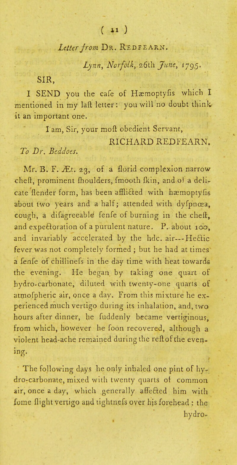 (*1) Letter from Dr. Redfearn. Lynn, Norfolk, 26th June, 1795. SIR, I SEND you the cafe of Hasmoptyfis which I mentioned in my laft letter: you will no doubt tSinfc it an important one. I am, Sir, your mod obedient Servant, RICHARD REDFEARN. To Dr. Beddoes. Mr. B. F. JEt. 23, of a florid complexion narrow cheff, prominent moulders, fmooth fkin, and ol a deli- cate flender form, has been affli&ed with hasmoptyfis about two years and a half; attended with dyfpncea, cough, a difagreeable1 fenfe of burning in the cheft, and expectoration of a purulent nature. P. about 100, and invariably accelerated by the hdc. air—-He£lic fever was not completely formed ; but he had at times' a fenfe of chillinefs in the day time with heat towards the evening. He began by taking one quart of hydro-carbonate, diluted with twenty-one quarts of atmofpheric air, once a day. From this mixture he ex- perienced much vertigo during its inhalation, and, two hours after dinner, he fuddenly became vertiginous, from which, however he foon recovered, although a violent head-ache remained during the reftof die even- ing. The following days he only inhaled one pint of hy- dro-carbonate, mixed with twenty quarts o( common air, once a day, which generally affe£ted him with foflie flight vertigo and tightnefs over his forehead : the