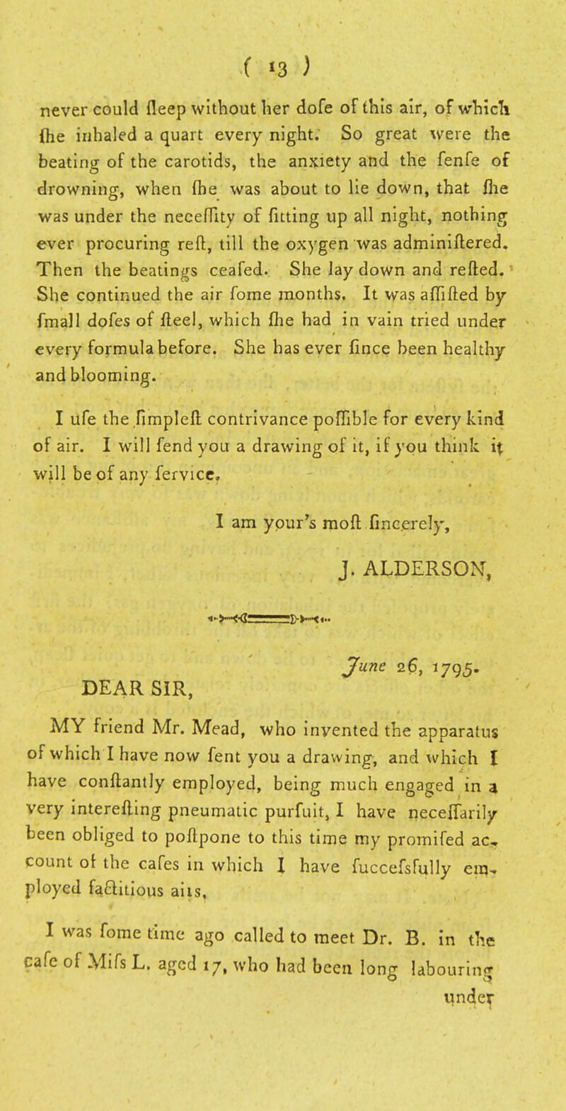never could deep without her dofe of this air, of which fte inhaled a quart every night. So great were the beating of the carotids, the anxiety and the fenfe of drowning, when fhe was about to lie down, that ilie was under the neceflity of fitting up all night, nothing ever procuring reft, till the oxygen was adminiftered. Then the beatings ceafed. She Jay down and refted. She continued the air fome months. It was aflifted by {mall doks of fteel, which fhe had in vain tried under every formula before. She has ever fince been healthy and blooming. I ufe the fimplell contrivance poffible for every kind of air. I will fend you a drawing of it, if you think it will be of any fervice, I am ypur's mod finccrely, j. ALDERSON, <•>■■•<■(?■ June 26, 1795. DEAR SIR, MY friend Mr. Mead, who invented the apparatus of which I have now fent you a drawing, and which I have conftantly employed, being much engaged in a very interefting pneumatic purfuit, I have neceflarily been obliged to poftpone to this time my promifed ac, count of the cafes in which I have fuccefsfully em~ ployed faaitious aits. I was fome time ago called to meet Dr. B. in the cafe of Mifs L. aged 17, who had been long labouring under