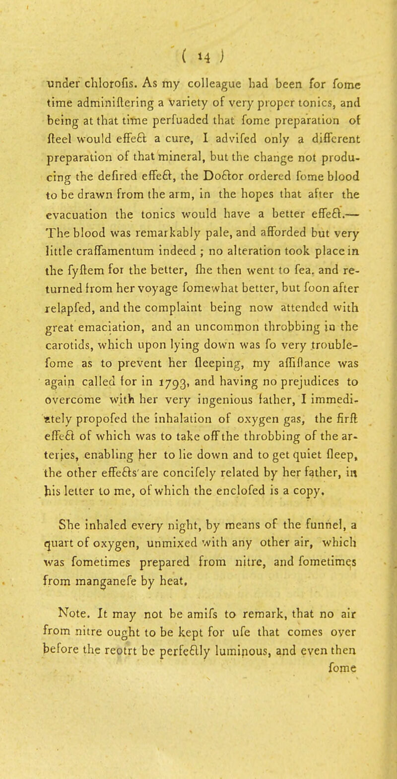 under chlorofis. As my colleague had been for fome time adminiflering a variety of very proper tonics, and being at that time perfuaded that fome preparation of fteel would effect a cure, I advifed only a different preparation of that mineral, but the change not produ- cing the defired effect, the Doctor ordered fome blood to be drawn from the arm, in the hopes that after the evacuation the tonics would have a better effect.— The blood was remarkably pale, and afforded but very little craffamentum indeed ; no alteration took place in the fyflem for the better, fhe then went to fea. and re- turned from her voyage fomewhat better, but foon after xehipfed, and the complaint being now attended with great emaciation, and an uncommon throbbing in the carotids, which upon lying down was fo very trouble- fome as to prevent her fleeping, my affiflance was again called for in 1793, and having no prejudices to overcome with her very ingenious father, I immedi- ately propofed the inhalation of oxygen gas, the firfl effect of which was to take off the throbbing of the ar- teries, enabling her to lie down and to get quiet fleep, the other effects'are concifely related by her father, in his letter to me, of which the enclofed is a copy. She inhaled every night, by means of the funnel, a quart of oxygen, unmixed with any other air, which was fometimes prepared from nitre, and fometimes from manganefe by heat. Note. It may not be amifs to remark, that no air from nitre ought to be kept for ufe that comes over before the reotrt be perfectly luminous, and even then fome