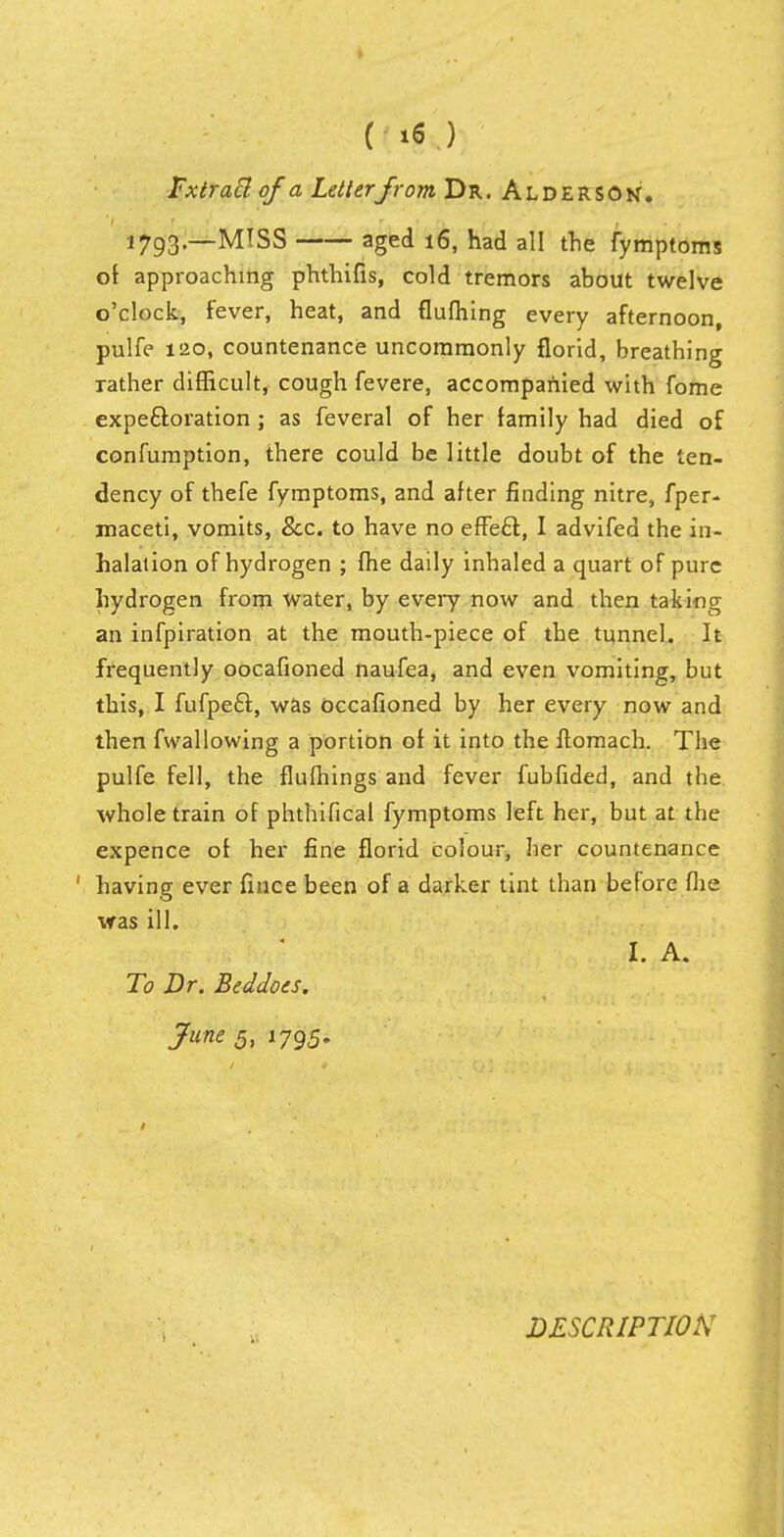 Fxtracl of a Letter from Dr. Alderson. 1793.—MISS aged 16, had all the fymptoms of approaching phthifis, cold tremors about twelve o'clock, fever, heat, and flufhing every afternoon, pulfe 120, countenance uncommonly florid, breathing rather difficult, cough fevere, accompanied with fome expectoration ; as feveral of her family had died of confumption, there could be little doubt of the ten- dency of thefe fymptoms, and after finding nitre, fper- maceti, vomits, &c. to have no effeft, I advifed the in- halation of hydrogen ; fhe daily inhaled a quart of pure hydrogen from water, by every now and then taking an infpiration at the mouth-piece of the tunnel. It frequently oocafioned naufea, and even vomiting, but this, I fufpe£i, was occafioned by her every now and then fwallowing a portion of it into the ftomach. The pulfe fell, the flufhings and fever fubfided, and the whole train of phthifical fymptoms left her, but at the expence of her fine florid colour, her countenance ' having ever fince been of a darker tint than before (he was ill. I. A. To Dr. Beddoes. June ,5, 1795. DESCRIPTION