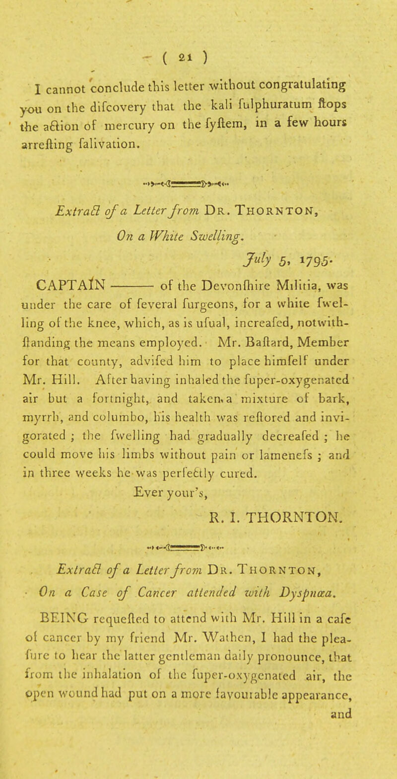 I cannot conclude this letter without congratulating you on the difcovery that the kali fulphuratum flops the aftion of mercury on the fyftem, in a few hours arrefting falivation. Extracl of a Letter from Dr. Thornton, On a White Swelling. July 5, 1795. CAPTAIN of the Devonfhire Mil ma, was under the care of feveral furgeons, for a white fuel- ling of the knee, which, as is ufual, increafed, notwith- flanding the means employed. Mr. Baftard, Member for that county, advifed him to place himfelf under Mr. Hill. After having inhaled the fuper-oxygenated air but a fortnight, and taken* a mixture of bark, myrrh, and columbo, his health was reflored and invi- gorated ; the fwelling had gradually decreafed ; he could move his limbs without pain or lamenefs ; and in three weeks he-was perfectly cured. Ever your's, R. 1. THORNTON. «>«—<? ***?> <■■«•• Extratl of a Letter from Dr. Thornton, • On a Case of Cancer attended loith Dyspnoea. BEING requefted to attend with Mr. Hill in a cafe of cancer by my friend Mr. Wathcn, I had the plea- fure to hear the latter gentleman daily pronounce, that from the inhalation of the fuper-oxygenated air, the open wound had put on a more favourable appearance, and