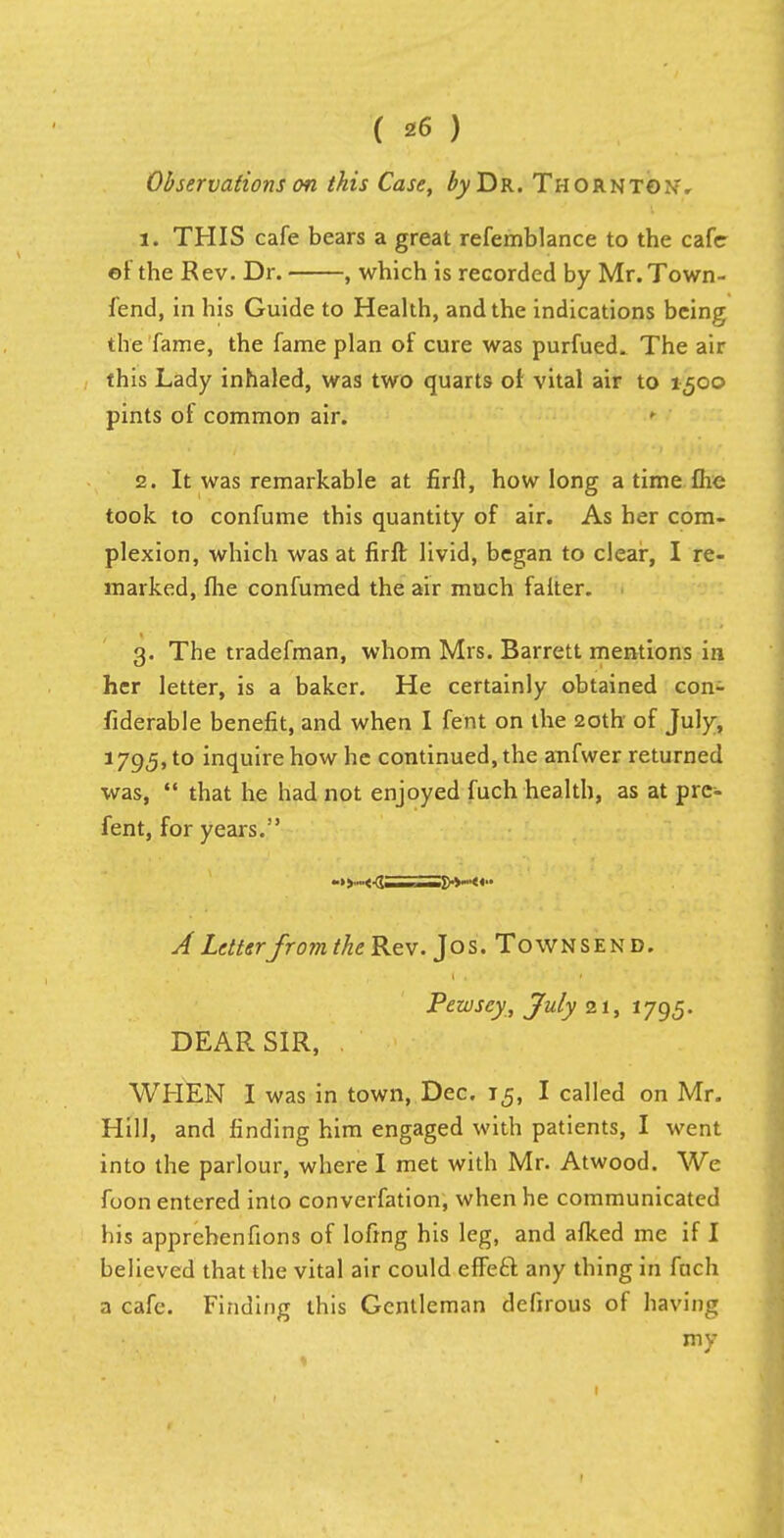 Observations on this Case, byT^R. Thornto.w 1. THIS cafe bears a great refemblance to the cafe of the Rev. Dr. , which is recorded by Mr. Town- fend, in his Guide to Health, and the indications being the fame, the fame plan of cure was purfued. The air this Lady inhaled, was two quarts of vital air to 1500 pints of common air. 2. It was remarkable at firfl, how long a time flic took to confume this quantity of air. As her com- plexion, which was at firfl: livid, began to clear, I re- marked, flie confumed the air much falter. 3. The tradefman, whom Mrs. Barrett mentions in her letter, is a baker. He certainly obtained con- fiderable benefit, and when I fent on the 20th of July, 1795, to inquire how he continued, the anfwer returned was,  that he had not enjoyed fuch health, as at prc- fent, for years. ->>-<-d——.!»-«■• A Letterfrom the Rev. Jos. Townsend. Pezvsey, July 21, 1795. DEAR SIR, . WHEN I was in town, Dec. 15, I called on Mr. Hill, and finding him engaged with patients, I went into the parlour, where I met with Mr. Atwood. We foon entered into converfation, when he communicated his apprehenfions of lofing his leg, and afked me if I believed that the vital air could effete, any thing in fuch a cafe. Finding this Gentleman defirous of having my