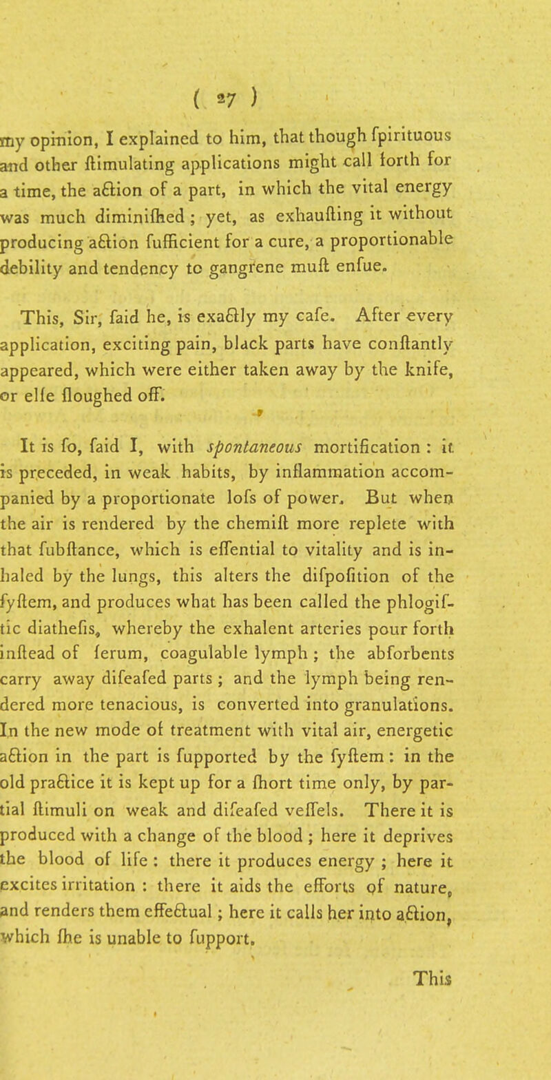 my opinion, I explained to him, that though fpirituous and other ftimulating applications might call forth for a time, the action of a part, in which the vital energy was much diminifhed; yet, as exhaufting it without producing aftion fufficient for a cure, a proportionable debility and tendency to gangrene muft enfue. This, Sir, faid he, is exactly my cafe. After every application, exciting pain, black parts have conftantly appeared, which were either taken away by the knife, or elfe floughed off. nt'-'/ '--(ill i. ?■ .«V:'v.4 fv- •- ' - • It is fo, faid I, with spontaneous mortification : it is preceded, in weak habits, by inflammation accom- panied by a proportionate lofs of power, But when the air is rendered by the chemift more replete with that fubftance, which is eflential to vitality and is in- haled by the lungs, this alters the difpofition of the fyftem, and produces what has been called the phlogif- tic diathefis, whereby the exhalent arteries pour forth inftead of ferum, coagulable lymph ; the abforbents carry away difeafed parts; and the lymph being ren- dered more tenacious, is converted into granulations. In the new mode ol treatment with vital air, energetic aftion in the part is fupported by the fyftem: in the old praftice it is kept up for a fhort time only, by par- tial flimuli on weak and difeafed veflels. There it is produced with a change of the blood ; here it deprives the blood of life : there it produces energy ; here it excites irritation : there it aids the efforts of nature, and renders them effe&ual; here it calls her into aftion, which flue is unable to fupport. This