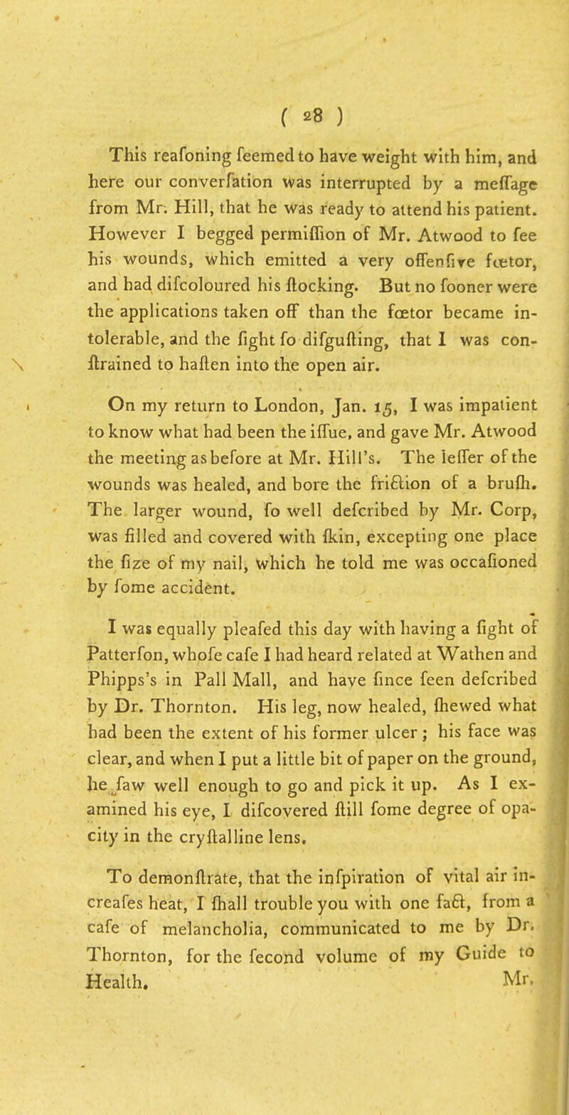 This reafoning feemedto have weight with him, and here our converfation was interrupted by a meffagc from Mr. Hill, that he was ready to attend his patient. However I begged permiflion of Mr. Atwood to fee his wounds, which emitted a very offenfiye fcetor, and had difcoloured his flocking. But no fooner were the applications taken off than the fcetor became in- tolerable, and the fight fo difgufting, that I was con- Itrained to haften into the open air. On my return to London, Jan. 15, I was impatient to know what had been the iffue, and gave Mr. Atwood the meeting as before at Mr. Hill's. The ieffer of the wounds was healed, and bore the friftion of a brufh. The larger wound, fo well defcribed by Mr. Corp, was filled and covered with fkin, excepting one place the fize of my nail, which he told me was occafioned by fome accident. I was equally pleafed this day with having a fight of Patterfon, whofe cafe I had heard related at Wathen and Phipps's in Pall Mall, and have fince feen defcribed by Dr. Thornton. His leg, now healed, fhewed what had been the extent of his former ulcer; his face was clear, and when I put a little bit of paper on the ground, he faw well enough to go and pick it up. As I ex- amined his eye, I difcovered flill fome degree of opa- city in the cryftalline lens. To demonftrate, that the infpiration of vital air in- creafes heat, I fhall trouble you with one facf, from a cafe of melancholia, communicated to me by Dr. Thornton, for the fecond volume of my Guide to Health. Mr,