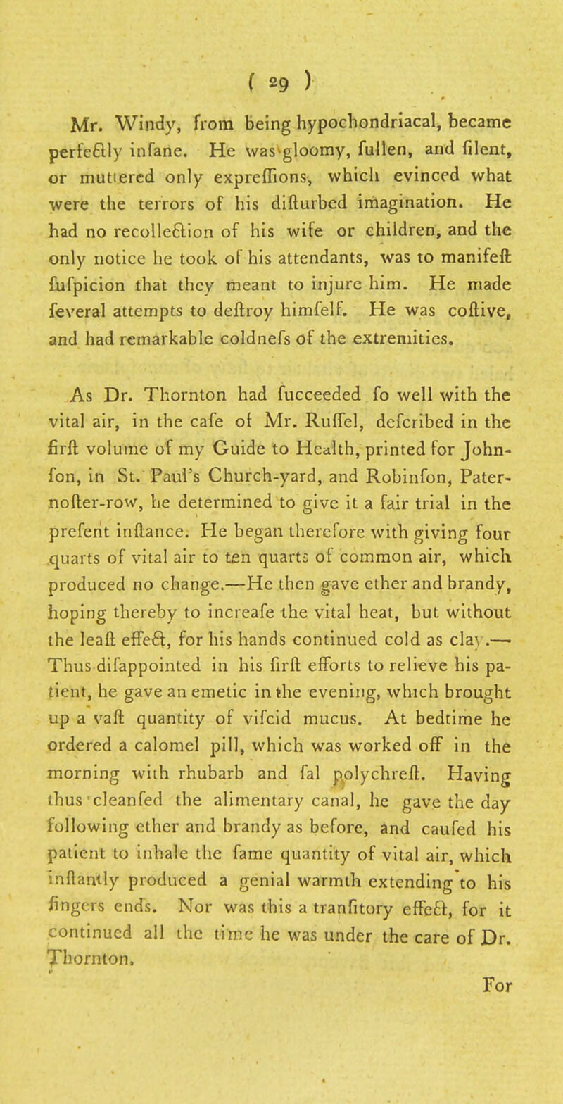 Mr. Windy, from being hypochondriacal, became perfectly infane. He was-gloomy, fullen, and filent, or muttered only expreflions, which evinced what were the terrors of his difturbed imagination. He had no recolle&ion of his wife or children, and the only notice he took of his attendants, was to manifeft fufpicion that they meant to injure him. He made feveral attempts to deftroy himfelf. He was coftive, and had remarkable coldnefs of the extremities. As Dr. Thornton had fucceeded fo well with the vital air, in the cafe of Mr. Ruffel, defcribed in the firft volume of my Guide to Health, printed for John- ion, in St. Paul's Church-yard, and Robinfon, Pater- nofter-row, he determined to give it a fair trial in the prefent inflance. He began therefore with giving four quarts of vital air to ten quarts oi common air, which produced no change.—He then gave ether and brandy, hoping thereby to increafe the vital heat, but without the leaft effect, for his hands continued cold as clay.—• Thus difappointed in his firft efforts to relieve his pa- tient, he gave an emetic in the evening, which brought up a vaft quantity of vifcid mucus. At bedtime he ordered a calomel pill, which was worked off in the morning with rhubarb and fal polychreft. Having thus' cleanfed the alimentary canal, he gave the day following ether and brandy as before, and caufed his patient to inhale the fame quantity of vital air, which inftantly produced a genial warmth extending to his fingers ends. Nor was this a tranfitory effeel:, for it continued all the time he was under the care of Dr. Thornton. For