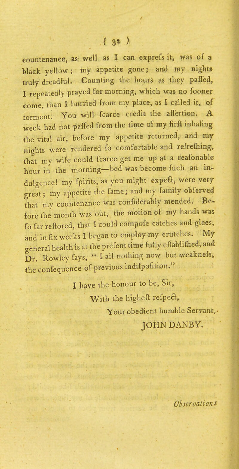 ( 3* > countenance, as- well as I can cxprefs it, was of a black yellow; my appetite gone; ami my nights truly dreadful. Counting the hours as they paffed, I repeatedly prayed for morning, which was no fooner come, than I hurried from my place, as I called it, of torment. You will fcarce credit the affeition. A week had not paffed from the time of my firft inhaling the vital air, before my appetite returned, and my nights were rendered fo comfortable and refrefhing, that my wife could fcarce get me up at a reafonable hour in the morning—bed was become fuch an in- dulgence! my fpirits, as you might expea, were very great; my appetite the fame; and my family obferved that my countenance was confiderably mended. Be- fore the month was out, the motion of my hands was fo far reftored, that 1 could compofe catches and glees, and in fix weeks I began to employ my crutches. My general health is at the prefent time fully eftablifhed, and Dr. Rowley fays,  I ail nothing now but weaknefs, the confequence of previous indifpofition. I have the honour to be, Sir, With the higheft refpeft, Your obedient humble Servant,- JOHN DANBY. Observations