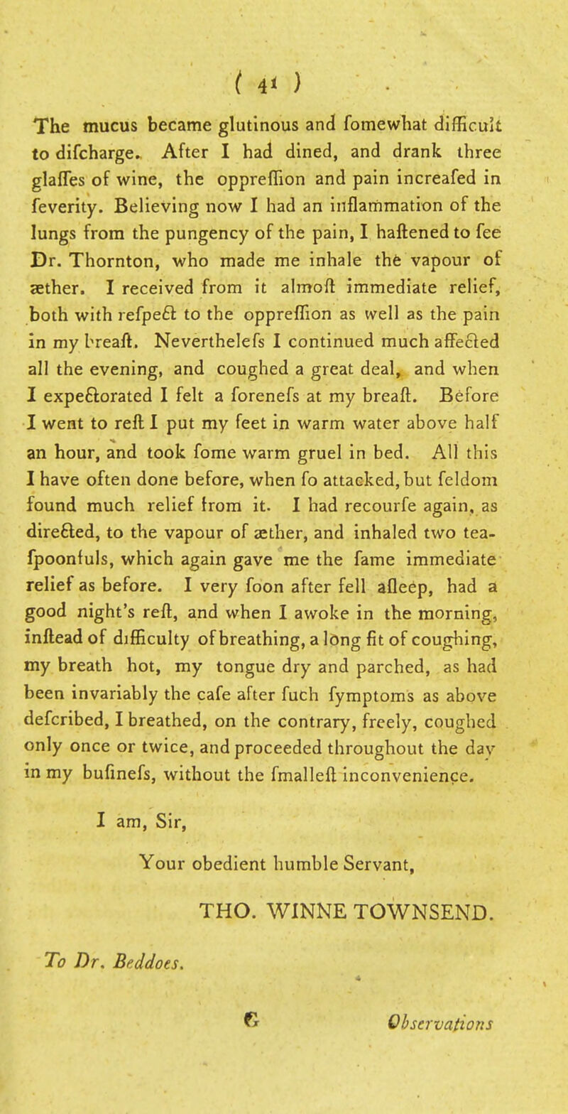 ( 4< ) The mucus became glutinous and fomewhat difficult to difcharge. After I had dined, and drank three glafles of wine, the oppreffion and pain increafed in feverity. Believing now I had an inflammation of the lungs from the pungency of the pain, I haftened to fee Dr. Thornton, who made me inhale the vapour of aether. I received from it almoft immediate relief, both with refpe£l to the oppreffion as well as the pain in my breaft. Neverthelefs I continued much affected all the evening, and coughed a great deal, and when I expeftorated I felt a forenefs at my breaft. Before I went to reft I put my feet in warm water above half an hour, and took fome warm gruel in bed. All this I have often done before, when fo attacked, but feldom found much relief Irom it. I had recourfe again, as directed, to the vapour of aether, and inhaled two tea- fpoonfuls, which again gave me the fame immediate relief as before. I very foon after fell afleep, had a good night's reft, and when I awoke in the morning, inftead of difficulty of breathing, a long fit of coughing, my breath hot, my tongue dry and parched, as had been invariably the cafe after fuch fymptoms as above defcribed, I breathed, on the contrary, freely, coughed only once or twice, and proceeded throughout the dav in my bufinefs, without the fmalleft inconvenience. I am, Sir, Your obedient humble Servant, THO. WINNE TOWNSEND. To Dr. Beddoes. G Observations